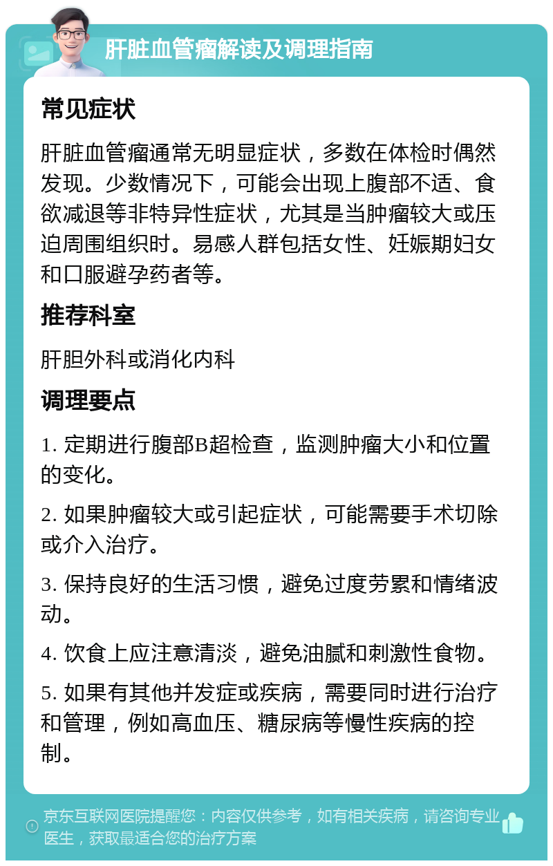 肝脏血管瘤解读及调理指南 常见症状 肝脏血管瘤通常无明显症状，多数在体检时偶然发现。少数情况下，可能会出现上腹部不适、食欲减退等非特异性症状，尤其是当肿瘤较大或压迫周围组织时。易感人群包括女性、妊娠期妇女和口服避孕药者等。 推荐科室 肝胆外科或消化内科 调理要点 1. 定期进行腹部B超检查，监测肿瘤大小和位置的变化。 2. 如果肿瘤较大或引起症状，可能需要手术切除或介入治疗。 3. 保持良好的生活习惯，避免过度劳累和情绪波动。 4. 饮食上应注意清淡，避免油腻和刺激性食物。 5. 如果有其他并发症或疾病，需要同时进行治疗和管理，例如高血压、糖尿病等慢性疾病的控制。