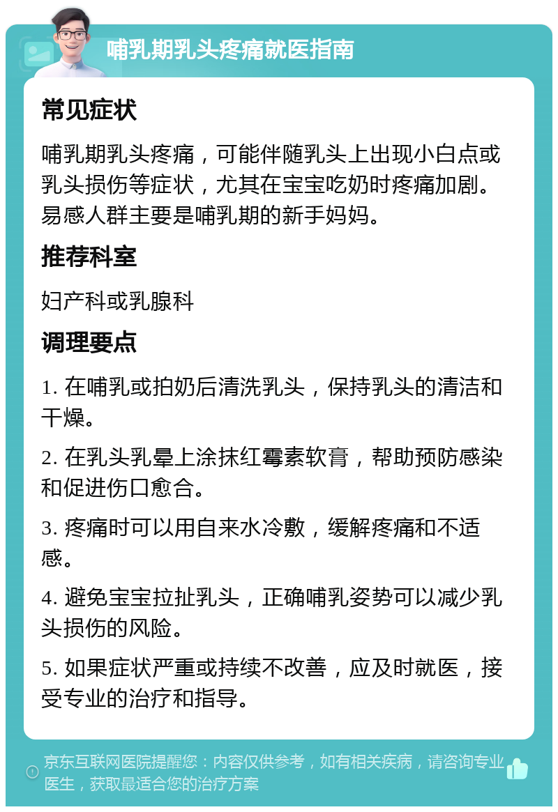 哺乳期乳头疼痛就医指南 常见症状 哺乳期乳头疼痛，可能伴随乳头上出现小白点或乳头损伤等症状，尤其在宝宝吃奶时疼痛加剧。易感人群主要是哺乳期的新手妈妈。 推荐科室 妇产科或乳腺科 调理要点 1. 在哺乳或拍奶后清洗乳头，保持乳头的清洁和干燥。 2. 在乳头乳晕上涂抹红霉素软膏，帮助预防感染和促进伤口愈合。 3. 疼痛时可以用自来水冷敷，缓解疼痛和不适感。 4. 避免宝宝拉扯乳头，正确哺乳姿势可以减少乳头损伤的风险。 5. 如果症状严重或持续不改善，应及时就医，接受专业的治疗和指导。