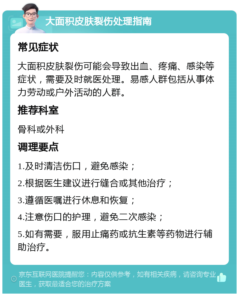 大面积皮肤裂伤处理指南 常见症状 大面积皮肤裂伤可能会导致出血、疼痛、感染等症状，需要及时就医处理。易感人群包括从事体力劳动或户外活动的人群。 推荐科室 骨科或外科 调理要点 1.及时清洁伤口，避免感染； 2.根据医生建议进行缝合或其他治疗； 3.遵循医嘱进行休息和恢复； 4.注意伤口的护理，避免二次感染； 5.如有需要，服用止痛药或抗生素等药物进行辅助治疗。