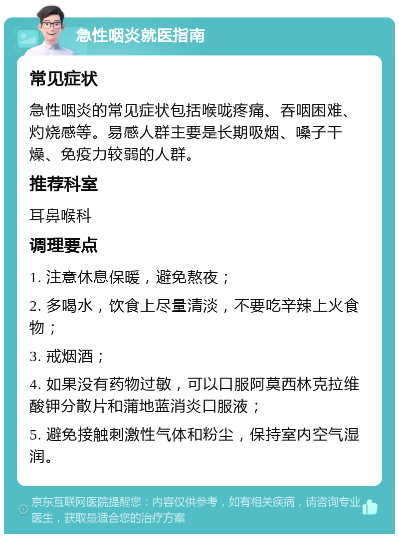 急性咽炎就医指南 常见症状 急性咽炎的常见症状包括喉咙疼痛、吞咽困难、灼烧感等。易感人群主要是长期吸烟、嗓子干燥、免疫力较弱的人群。 推荐科室 耳鼻喉科 调理要点 1. 注意休息保暖，避免熬夜； 2. 多喝水，饮食上尽量清淡，不要吃辛辣上火食物； 3. 戒烟酒； 4. 如果没有药物过敏，可以口服阿莫西林克拉维酸钾分散片和蒲地蓝消炎口服液； 5. 避免接触刺激性气体和粉尘，保持室内空气湿润。