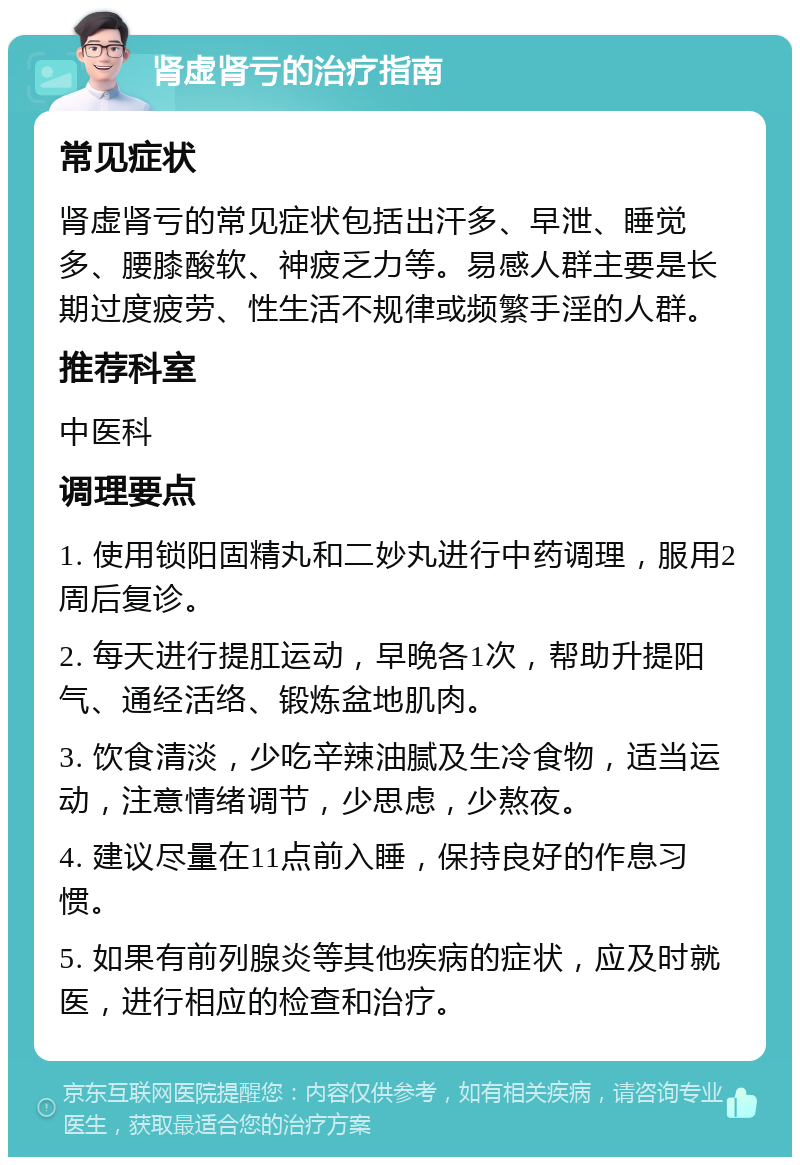 肾虚肾亏的治疗指南 常见症状 肾虚肾亏的常见症状包括出汗多、早泄、睡觉多、腰膝酸软、神疲乏力等。易感人群主要是长期过度疲劳、性生活不规律或频繁手淫的人群。 推荐科室 中医科 调理要点 1. 使用锁阳固精丸和二妙丸进行中药调理，服用2周后复诊。 2. 每天进行提肛运动，早晚各1次，帮助升提阳气、通经活络、锻炼盆地肌肉。 3. 饮食清淡，少吃辛辣油腻及生冷食物，适当运动，注意情绪调节，少思虑，少熬夜。 4. 建议尽量在11点前入睡，保持良好的作息习惯。 5. 如果有前列腺炎等其他疾病的症状，应及时就医，进行相应的检查和治疗。