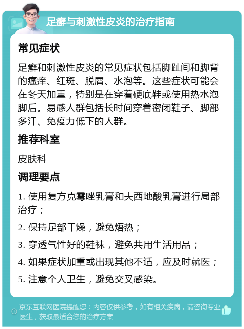 足癣与刺激性皮炎的治疗指南 常见症状 足癣和刺激性皮炎的常见症状包括脚趾间和脚背的瘙痒、红斑、脱屑、水泡等。这些症状可能会在冬天加重，特别是在穿着硬底鞋或使用热水泡脚后。易感人群包括长时间穿着密闭鞋子、脚部多汗、免疫力低下的人群。 推荐科室 皮肤科 调理要点 1. 使用复方克霉唑乳膏和夫西地酸乳膏进行局部治疗； 2. 保持足部干燥，避免焐热； 3. 穿透气性好的鞋袜，避免共用生活用品； 4. 如果症状加重或出现其他不适，应及时就医； 5. 注意个人卫生，避免交叉感染。