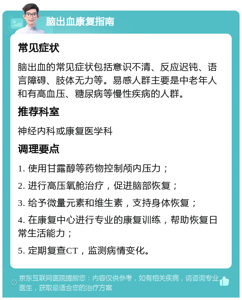 脑出血康复指南 常见症状 脑出血的常见症状包括意识不清、反应迟钝、语言障碍、肢体无力等。易感人群主要是中老年人和有高血压、糖尿病等慢性疾病的人群。 推荐科室 神经内科或康复医学科 调理要点 1. 使用甘露醇等药物控制颅内压力； 2. 进行高压氧舱治疗，促进脑部恢复； 3. 给予微量元素和维生素，支持身体恢复； 4. 在康复中心进行专业的康复训练，帮助恢复日常生活能力； 5. 定期复查CT，监测病情变化。