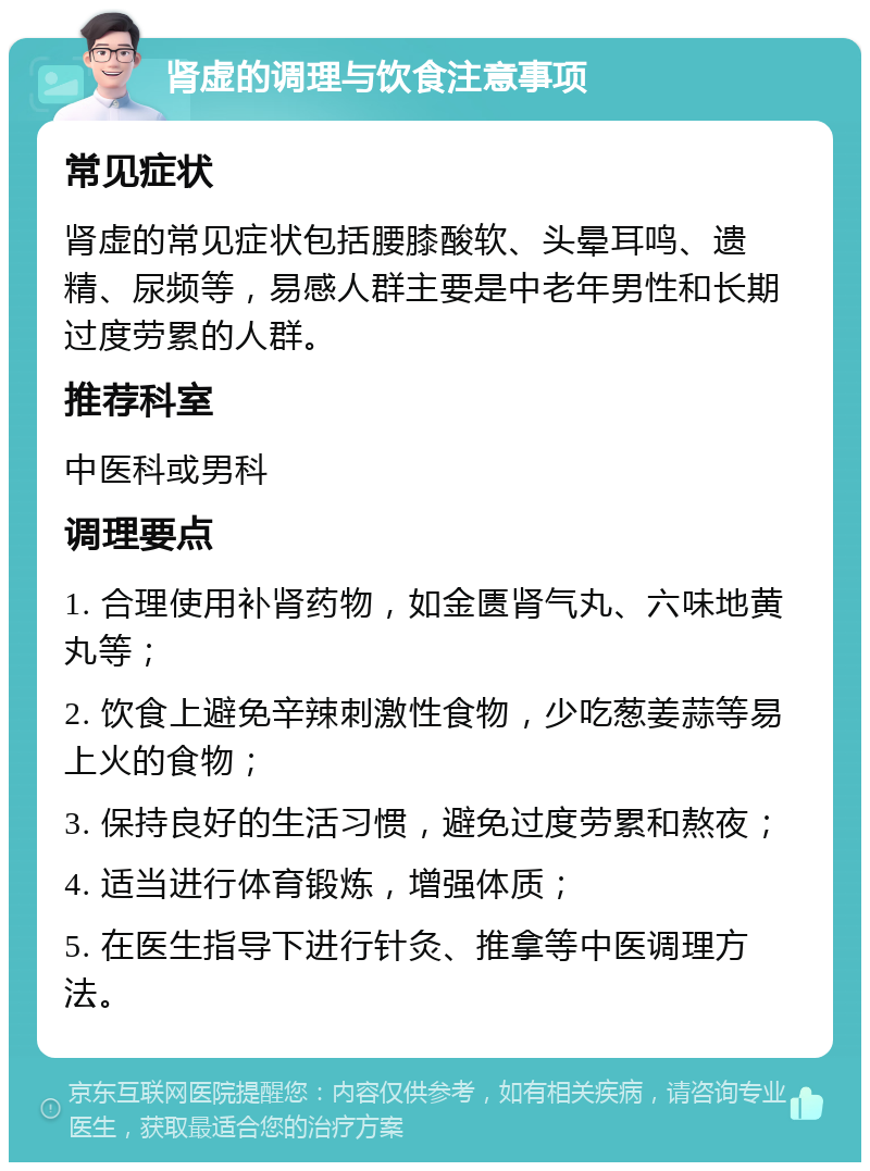 肾虚的调理与饮食注意事项 常见症状 肾虚的常见症状包括腰膝酸软、头晕耳鸣、遗精、尿频等，易感人群主要是中老年男性和长期过度劳累的人群。 推荐科室 中医科或男科 调理要点 1. 合理使用补肾药物，如金匮肾气丸、六味地黄丸等； 2. 饮食上避免辛辣刺激性食物，少吃葱姜蒜等易上火的食物； 3. 保持良好的生活习惯，避免过度劳累和熬夜； 4. 适当进行体育锻炼，增强体质； 5. 在医生指导下进行针灸、推拿等中医调理方法。