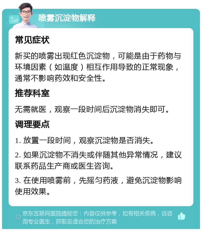 喷雾沉淀物解释 常见症状 新买的喷雾出现红色沉淀物，可能是由于药物与环境因素（如温度）相互作用导致的正常现象，通常不影响药效和安全性。 推荐科室 无需就医，观察一段时间后沉淀物消失即可。 调理要点 1. 放置一段时间，观察沉淀物是否消失。 2. 如果沉淀物不消失或伴随其他异常情况，建议联系药品生产商或医生咨询。 3. 在使用喷雾前，先摇匀药液，避免沉淀物影响使用效果。