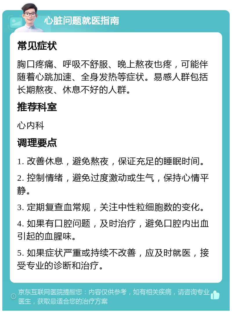 心脏问题就医指南 常见症状 胸口疼痛、呼吸不舒服、晚上熬夜也疼，可能伴随着心跳加速、全身发热等症状。易感人群包括长期熬夜、休息不好的人群。 推荐科室 心内科 调理要点 1. 改善休息，避免熬夜，保证充足的睡眠时间。 2. 控制情绪，避免过度激动或生气，保持心情平静。 3. 定期复查血常规，关注中性粒细胞数的变化。 4. 如果有口腔问题，及时治疗，避免口腔内出血引起的血腥味。 5. 如果症状严重或持续不改善，应及时就医，接受专业的诊断和治疗。