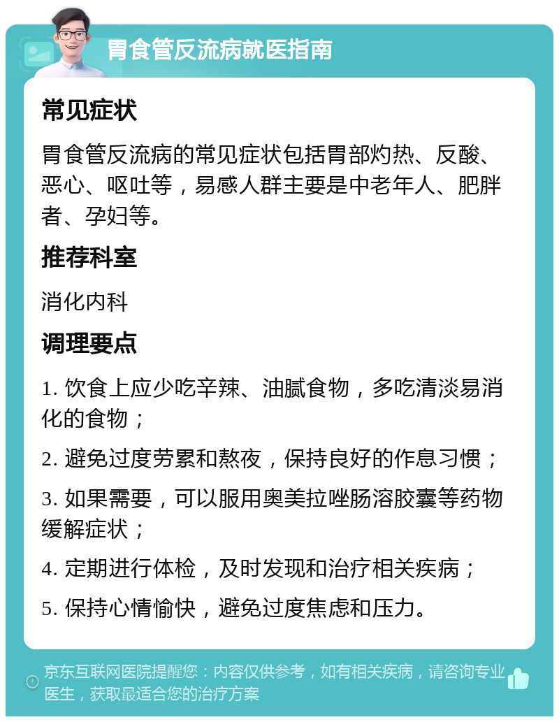 胃食管反流病就医指南 常见症状 胃食管反流病的常见症状包括胃部灼热、反酸、恶心、呕吐等，易感人群主要是中老年人、肥胖者、孕妇等。 推荐科室 消化内科 调理要点 1. 饮食上应少吃辛辣、油腻食物，多吃清淡易消化的食物； 2. 避免过度劳累和熬夜，保持良好的作息习惯； 3. 如果需要，可以服用奥美拉唑肠溶胶囊等药物缓解症状； 4. 定期进行体检，及时发现和治疗相关疾病； 5. 保持心情愉快，避免过度焦虑和压力。