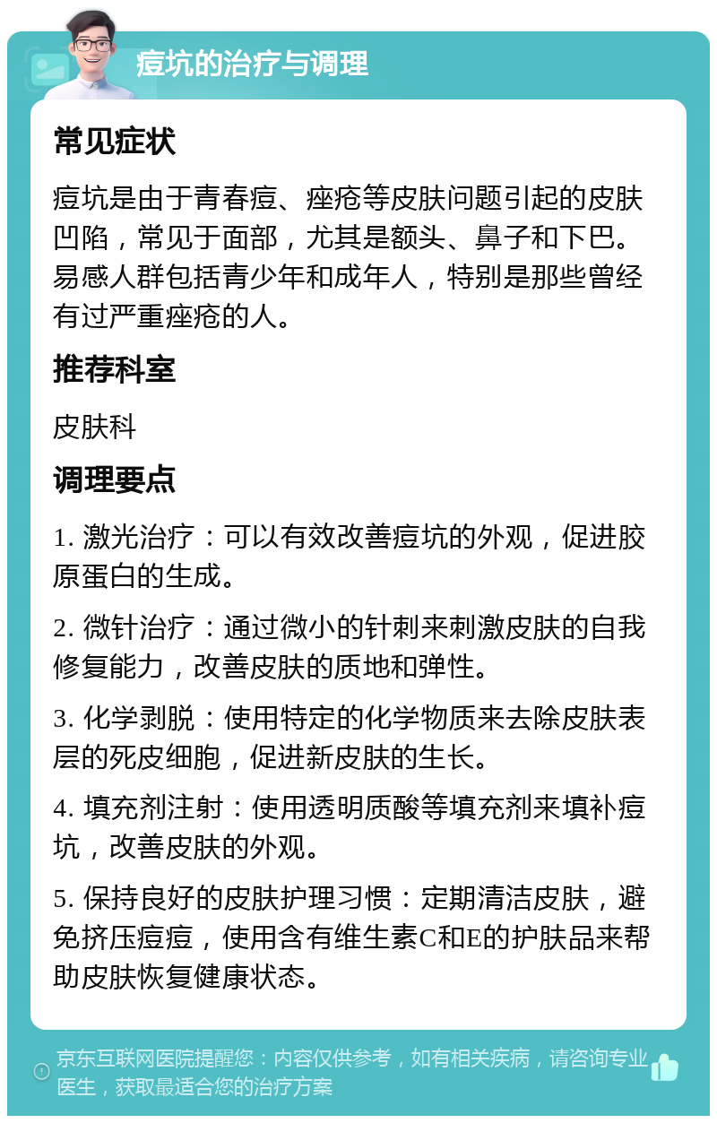 痘坑的治疗与调理 常见症状 痘坑是由于青春痘、痤疮等皮肤问题引起的皮肤凹陷，常见于面部，尤其是额头、鼻子和下巴。易感人群包括青少年和成年人，特别是那些曾经有过严重痤疮的人。 推荐科室 皮肤科 调理要点 1. 激光治疗：可以有效改善痘坑的外观，促进胶原蛋白的生成。 2. 微针治疗：通过微小的针刺来刺激皮肤的自我修复能力，改善皮肤的质地和弹性。 3. 化学剥脱：使用特定的化学物质来去除皮肤表层的死皮细胞，促进新皮肤的生长。 4. 填充剂注射：使用透明质酸等填充剂来填补痘坑，改善皮肤的外观。 5. 保持良好的皮肤护理习惯：定期清洁皮肤，避免挤压痘痘，使用含有维生素C和E的护肤品来帮助皮肤恢复健康状态。