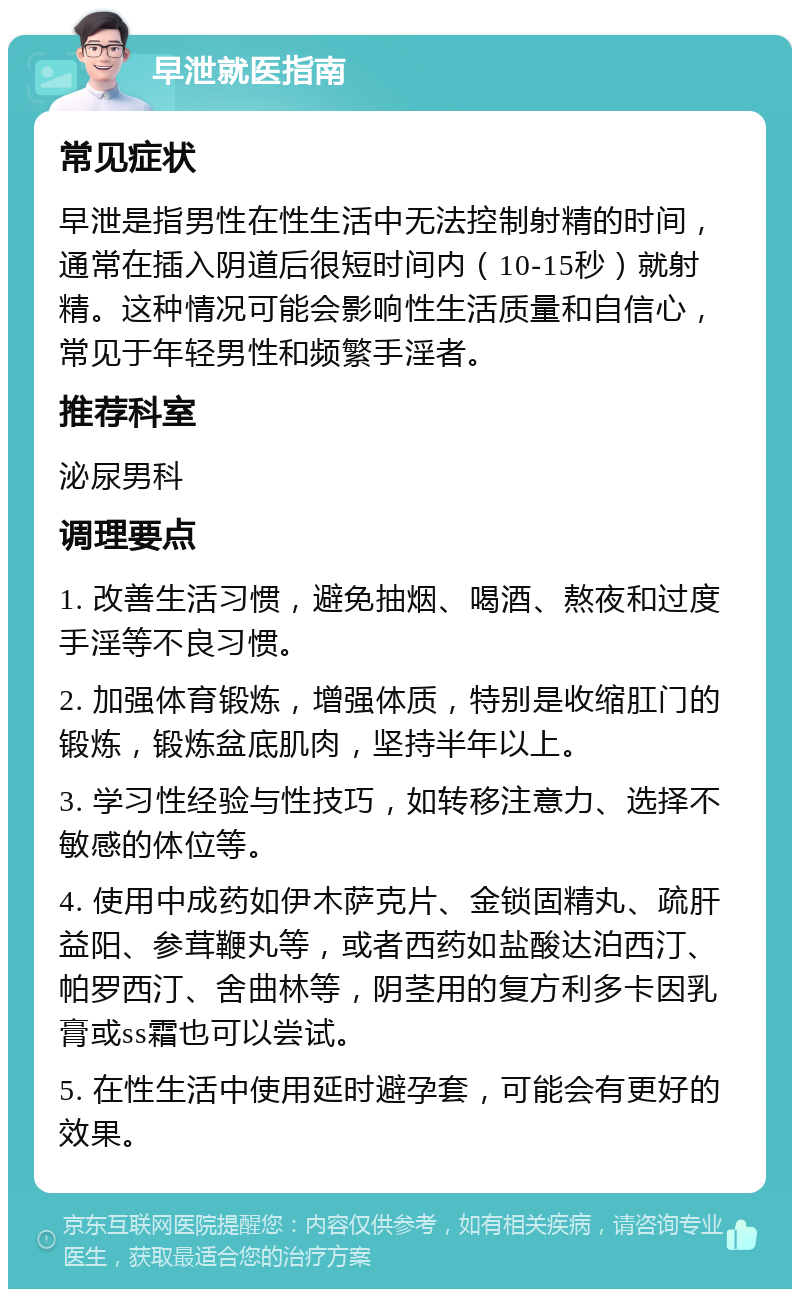 早泄就医指南 常见症状 早泄是指男性在性生活中无法控制射精的时间，通常在插入阴道后很短时间内（10-15秒）就射精。这种情况可能会影响性生活质量和自信心，常见于年轻男性和频繁手淫者。 推荐科室 泌尿男科 调理要点 1. 改善生活习惯，避免抽烟、喝酒、熬夜和过度手淫等不良习惯。 2. 加强体育锻炼，增强体质，特别是收缩肛门的锻炼，锻炼盆底肌肉，坚持半年以上。 3. 学习性经验与性技巧，如转移注意力、选择不敏感的体位等。 4. 使用中成药如伊木萨克片、金锁固精丸、疏肝益阳、参茸鞭丸等，或者西药如盐酸达泊西汀、帕罗西汀、舍曲林等，阴茎用的复方利多卡因乳膏或ss霜也可以尝试。 5. 在性生活中使用延时避孕套，可能会有更好的效果。