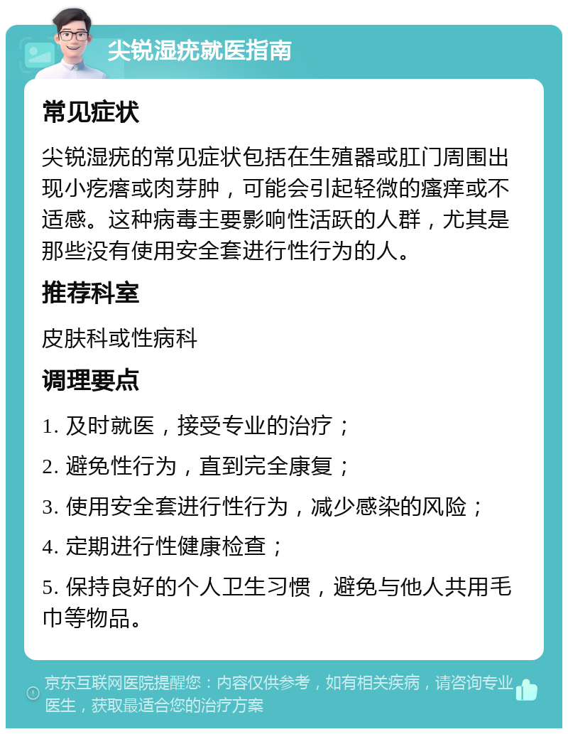 尖锐湿疣就医指南 常见症状 尖锐湿疣的常见症状包括在生殖器或肛门周围出现小疙瘩或肉芽肿，可能会引起轻微的瘙痒或不适感。这种病毒主要影响性活跃的人群，尤其是那些没有使用安全套进行性行为的人。 推荐科室 皮肤科或性病科 调理要点 1. 及时就医，接受专业的治疗； 2. 避免性行为，直到完全康复； 3. 使用安全套进行性行为，减少感染的风险； 4. 定期进行性健康检查； 5. 保持良好的个人卫生习惯，避免与他人共用毛巾等物品。