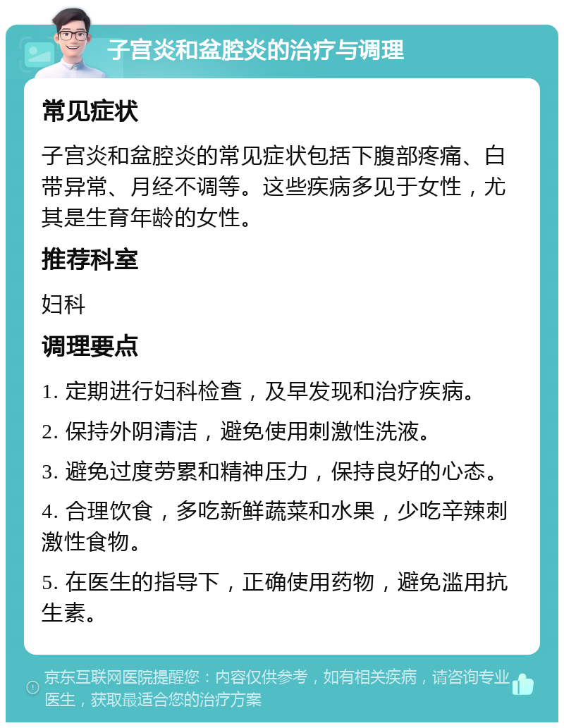 子宫炎和盆腔炎的治疗与调理 常见症状 子宫炎和盆腔炎的常见症状包括下腹部疼痛、白带异常、月经不调等。这些疾病多见于女性，尤其是生育年龄的女性。 推荐科室 妇科 调理要点 1. 定期进行妇科检查，及早发现和治疗疾病。 2. 保持外阴清洁，避免使用刺激性洗液。 3. 避免过度劳累和精神压力，保持良好的心态。 4. 合理饮食，多吃新鲜蔬菜和水果，少吃辛辣刺激性食物。 5. 在医生的指导下，正确使用药物，避免滥用抗生素。