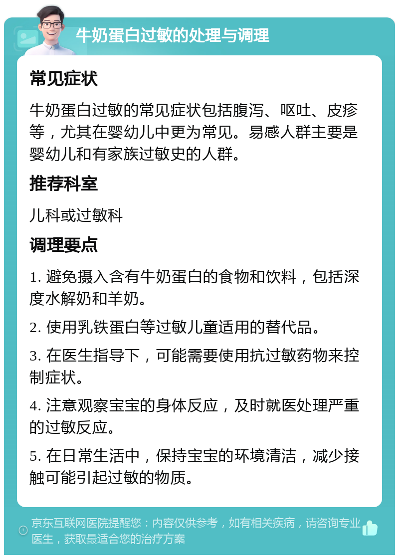 牛奶蛋白过敏的处理与调理 常见症状 牛奶蛋白过敏的常见症状包括腹泻、呕吐、皮疹等，尤其在婴幼儿中更为常见。易感人群主要是婴幼儿和有家族过敏史的人群。 推荐科室 儿科或过敏科 调理要点 1. 避免摄入含有牛奶蛋白的食物和饮料，包括深度水解奶和羊奶。 2. 使用乳铁蛋白等过敏儿童适用的替代品。 3. 在医生指导下，可能需要使用抗过敏药物来控制症状。 4. 注意观察宝宝的身体反应，及时就医处理严重的过敏反应。 5. 在日常生活中，保持宝宝的环境清洁，减少接触可能引起过敏的物质。