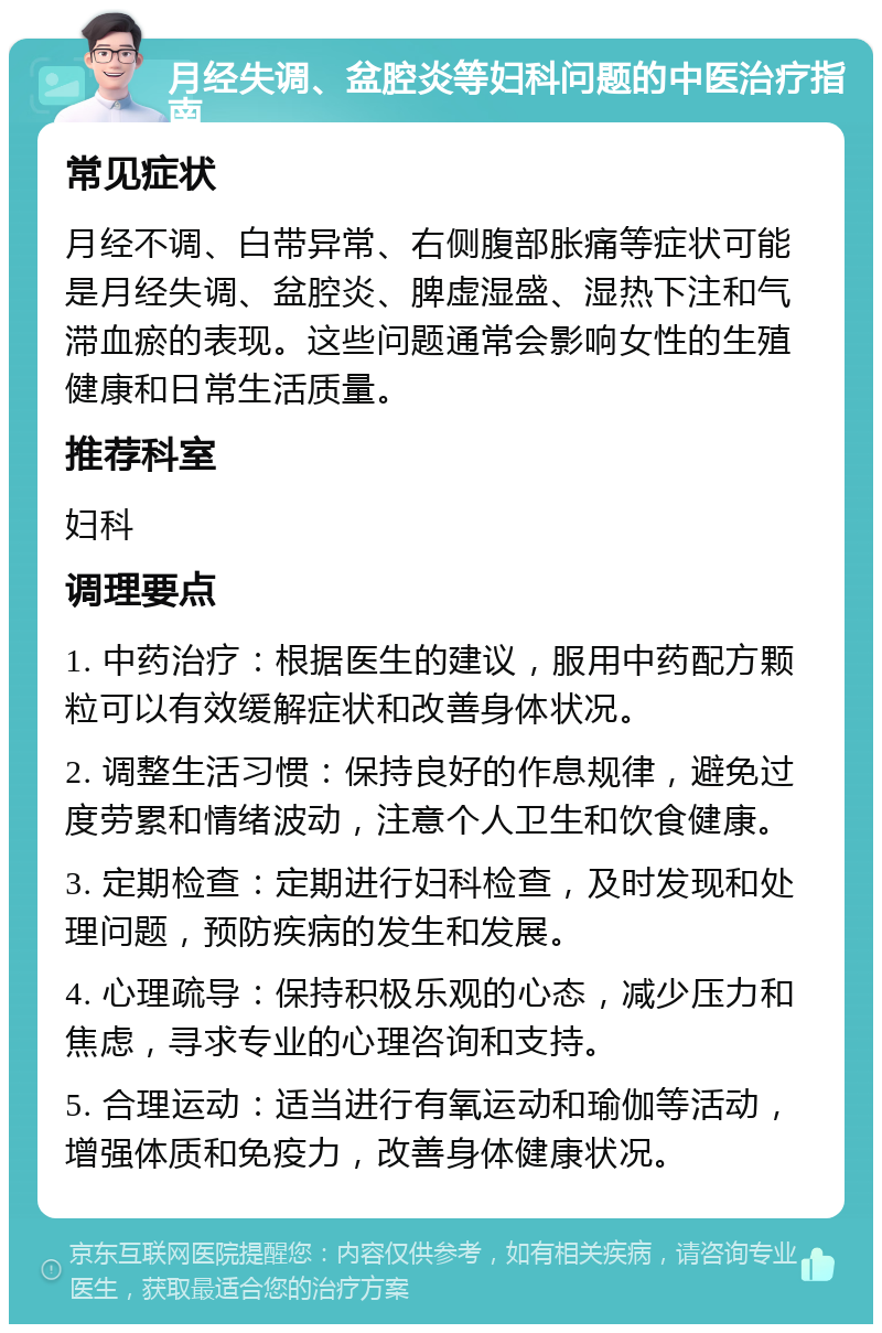 月经失调、盆腔炎等妇科问题的中医治疗指南 常见症状 月经不调、白带异常、右侧腹部胀痛等症状可能是月经失调、盆腔炎、脾虚湿盛、湿热下注和气滞血瘀的表现。这些问题通常会影响女性的生殖健康和日常生活质量。 推荐科室 妇科 调理要点 1. 中药治疗：根据医生的建议，服用中药配方颗粒可以有效缓解症状和改善身体状况。 2. 调整生活习惯：保持良好的作息规律，避免过度劳累和情绪波动，注意个人卫生和饮食健康。 3. 定期检查：定期进行妇科检查，及时发现和处理问题，预防疾病的发生和发展。 4. 心理疏导：保持积极乐观的心态，减少压力和焦虑，寻求专业的心理咨询和支持。 5. 合理运动：适当进行有氧运动和瑜伽等活动，增强体质和免疫力，改善身体健康状况。