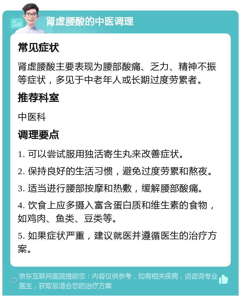 肾虚腰酸的中医调理 常见症状 肾虚腰酸主要表现为腰部酸痛、乏力、精神不振等症状，多见于中老年人或长期过度劳累者。 推荐科室 中医科 调理要点 1. 可以尝试服用独活寄生丸来改善症状。 2. 保持良好的生活习惯，避免过度劳累和熬夜。 3. 适当进行腰部按摩和热敷，缓解腰部酸痛。 4. 饮食上应多摄入富含蛋白质和维生素的食物，如鸡肉、鱼类、豆类等。 5. 如果症状严重，建议就医并遵循医生的治疗方案。