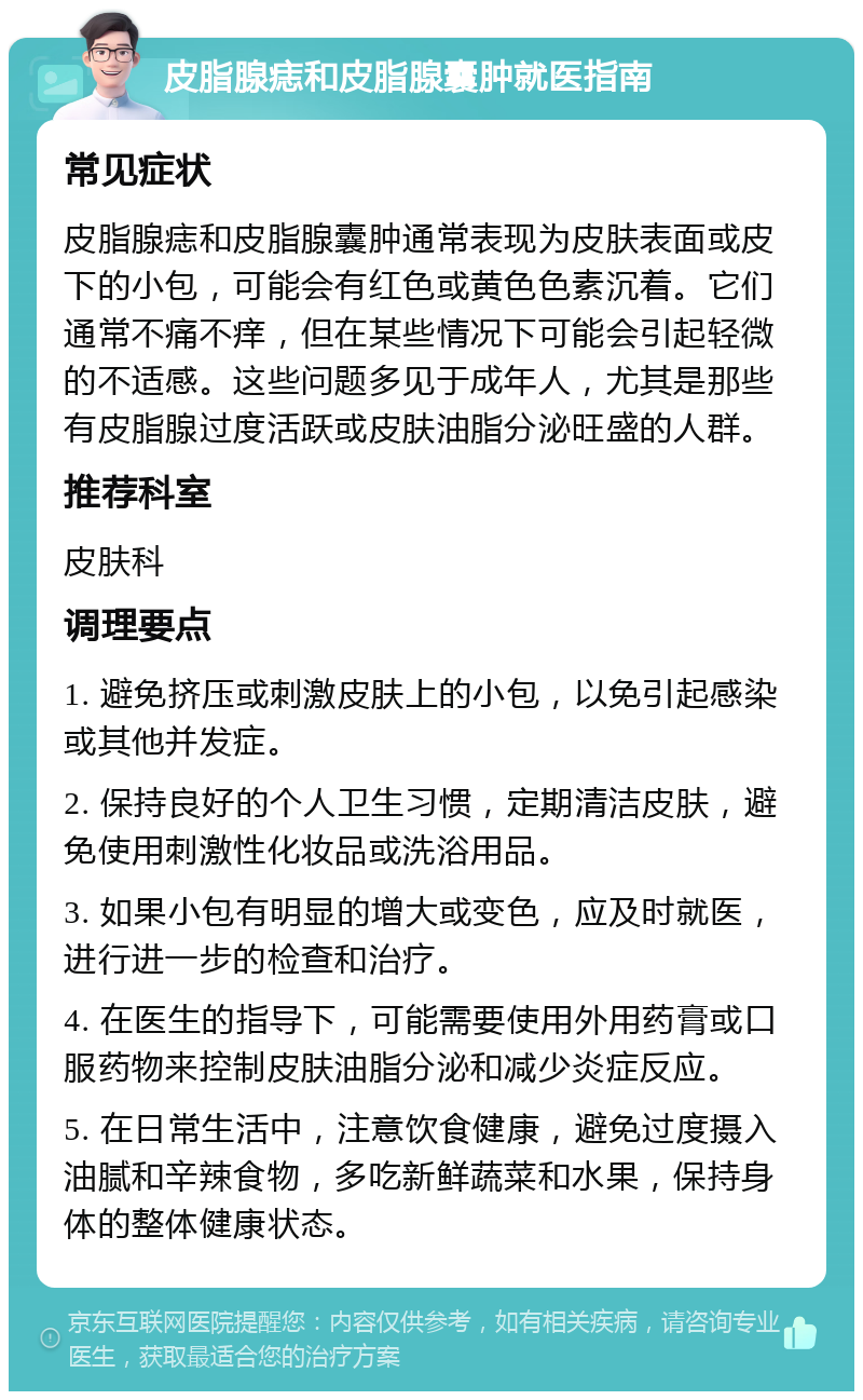 皮脂腺痣和皮脂腺囊肿就医指南 常见症状 皮脂腺痣和皮脂腺囊肿通常表现为皮肤表面或皮下的小包，可能会有红色或黄色色素沉着。它们通常不痛不痒，但在某些情况下可能会引起轻微的不适感。这些问题多见于成年人，尤其是那些有皮脂腺过度活跃或皮肤油脂分泌旺盛的人群。 推荐科室 皮肤科 调理要点 1. 避免挤压或刺激皮肤上的小包，以免引起感染或其他并发症。 2. 保持良好的个人卫生习惯，定期清洁皮肤，避免使用刺激性化妆品或洗浴用品。 3. 如果小包有明显的增大或变色，应及时就医，进行进一步的检查和治疗。 4. 在医生的指导下，可能需要使用外用药膏或口服药物来控制皮肤油脂分泌和减少炎症反应。 5. 在日常生活中，注意饮食健康，避免过度摄入油腻和辛辣食物，多吃新鲜蔬菜和水果，保持身体的整体健康状态。