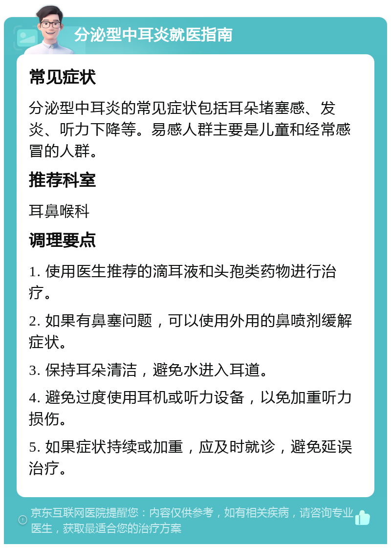 分泌型中耳炎就医指南 常见症状 分泌型中耳炎的常见症状包括耳朵堵塞感、发炎、听力下降等。易感人群主要是儿童和经常感冒的人群。 推荐科室 耳鼻喉科 调理要点 1. 使用医生推荐的滴耳液和头孢类药物进行治疗。 2. 如果有鼻塞问题，可以使用外用的鼻喷剂缓解症状。 3. 保持耳朵清洁，避免水进入耳道。 4. 避免过度使用耳机或听力设备，以免加重听力损伤。 5. 如果症状持续或加重，应及时就诊，避免延误治疗。