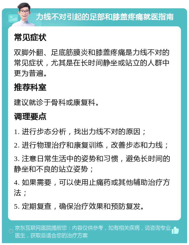 力线不对引起的足部和膝盖疼痛就医指南 常见症状 双脚外翻、足底筋膜炎和膝盖疼痛是力线不对的常见症状，尤其是在长时间静坐或站立的人群中更为普遍。 推荐科室 建议就诊于骨科或康复科。 调理要点 1. 进行步态分析，找出力线不对的原因； 2. 进行物理治疗和康复训练，改善步态和力线； 3. 注意日常生活中的姿势和习惯，避免长时间的静坐和不良的站立姿势； 4. 如果需要，可以使用止痛药或其他辅助治疗方法； 5. 定期复查，确保治疗效果和预防复发。