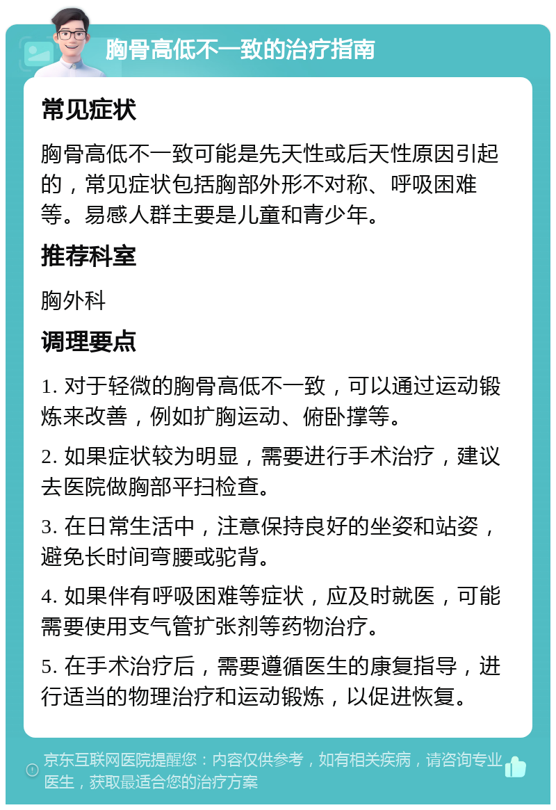 胸骨高低不一致的治疗指南 常见症状 胸骨高低不一致可能是先天性或后天性原因引起的，常见症状包括胸部外形不对称、呼吸困难等。易感人群主要是儿童和青少年。 推荐科室 胸外科 调理要点 1. 对于轻微的胸骨高低不一致，可以通过运动锻炼来改善，例如扩胸运动、俯卧撑等。 2. 如果症状较为明显，需要进行手术治疗，建议去医院做胸部平扫检查。 3. 在日常生活中，注意保持良好的坐姿和站姿，避免长时间弯腰或驼背。 4. 如果伴有呼吸困难等症状，应及时就医，可能需要使用支气管扩张剂等药物治疗。 5. 在手术治疗后，需要遵循医生的康复指导，进行适当的物理治疗和运动锻炼，以促进恢复。