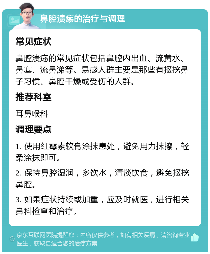 鼻腔溃疡的治疗与调理 常见症状 鼻腔溃疡的常见症状包括鼻腔内出血、流黄水、鼻塞、流鼻涕等。易感人群主要是那些有抠挖鼻子习惯、鼻腔干燥或受伤的人群。 推荐科室 耳鼻喉科 调理要点 1. 使用红霉素软膏涂抹患处，避免用力抹擦，轻柔涂抹即可。 2. 保持鼻腔湿润，多饮水，清淡饮食，避免抠挖鼻腔。 3. 如果症状持续或加重，应及时就医，进行相关鼻科检查和治疗。