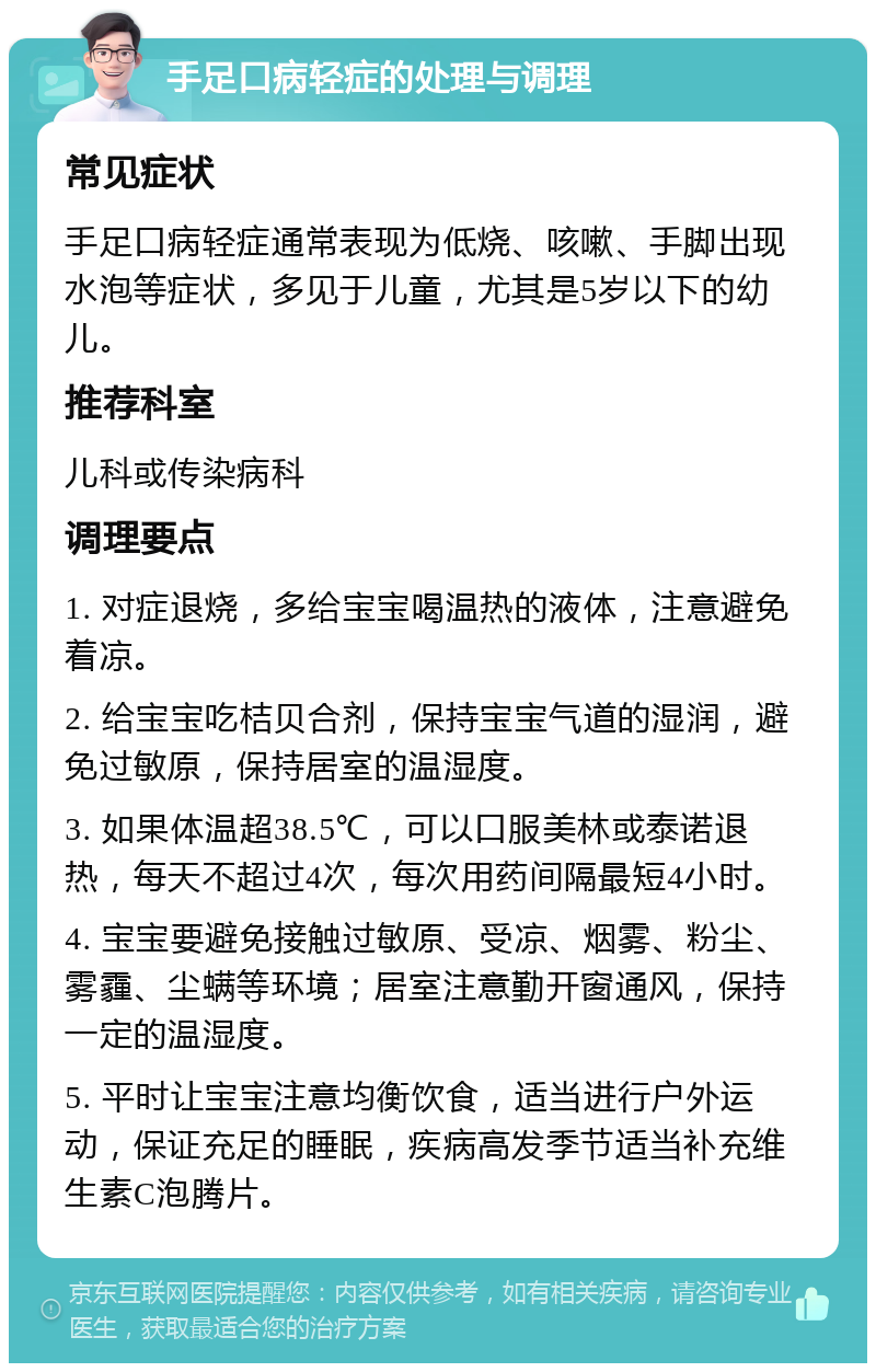 手足口病轻症的处理与调理 常见症状 手足口病轻症通常表现为低烧、咳嗽、手脚出现水泡等症状，多见于儿童，尤其是5岁以下的幼儿。 推荐科室 儿科或传染病科 调理要点 1. 对症退烧，多给宝宝喝温热的液体，注意避免着凉。 2. 给宝宝吃桔贝合剂，保持宝宝气道的湿润，避免过敏原，保持居室的温湿度。 3. 如果体温超38.5℃，可以口服美林或泰诺退热，每天不超过4次，每次用药间隔最短4小时。 4. 宝宝要避免接触过敏原、受凉、烟雾、粉尘、雾霾、尘螨等环境；居室注意勤开窗通风，保持一定的温湿度。 5. 平时让宝宝注意均衡饮食，适当进行户外运动，保证充足的睡眠，疾病高发季节适当补充维生素C泡腾片。