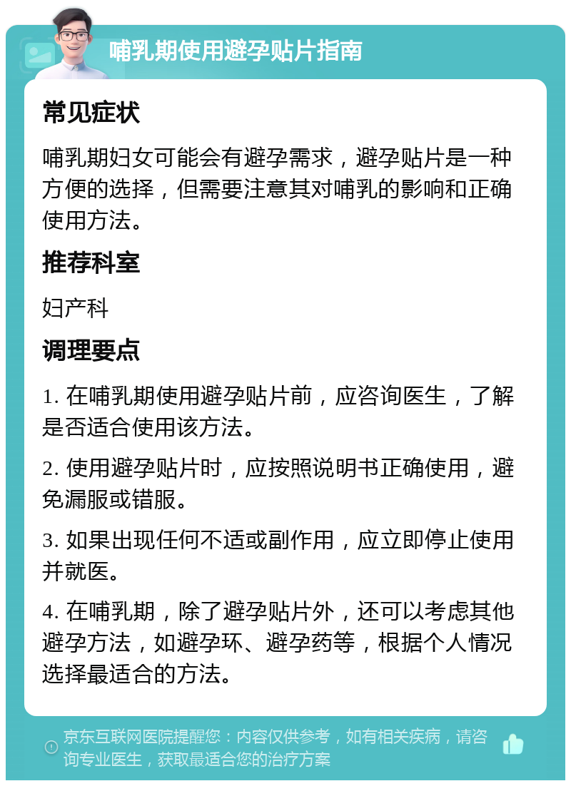 哺乳期使用避孕贴片指南 常见症状 哺乳期妇女可能会有避孕需求，避孕贴片是一种方便的选择，但需要注意其对哺乳的影响和正确使用方法。 推荐科室 妇产科 调理要点 1. 在哺乳期使用避孕贴片前，应咨询医生，了解是否适合使用该方法。 2. 使用避孕贴片时，应按照说明书正确使用，避免漏服或错服。 3. 如果出现任何不适或副作用，应立即停止使用并就医。 4. 在哺乳期，除了避孕贴片外，还可以考虑其他避孕方法，如避孕环、避孕药等，根据个人情况选择最适合的方法。