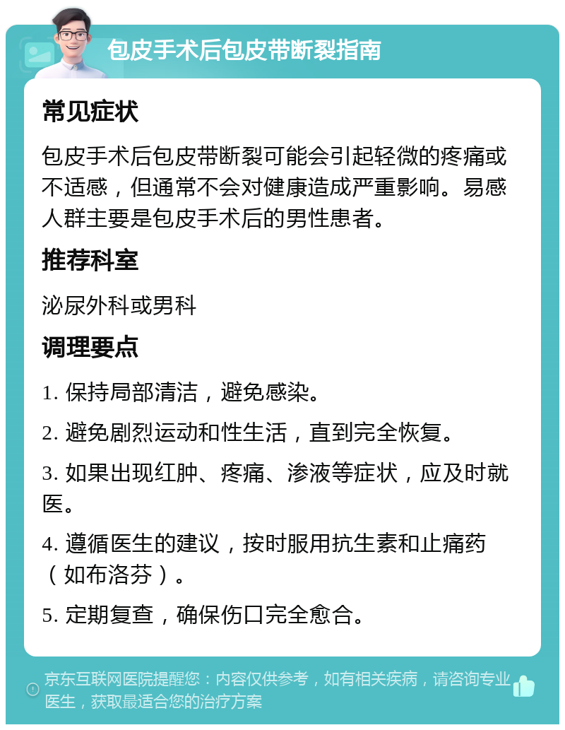 包皮手术后包皮带断裂指南 常见症状 包皮手术后包皮带断裂可能会引起轻微的疼痛或不适感，但通常不会对健康造成严重影响。易感人群主要是包皮手术后的男性患者。 推荐科室 泌尿外科或男科 调理要点 1. 保持局部清洁，避免感染。 2. 避免剧烈运动和性生活，直到完全恢复。 3. 如果出现红肿、疼痛、渗液等症状，应及时就医。 4. 遵循医生的建议，按时服用抗生素和止痛药（如布洛芬）。 5. 定期复查，确保伤口完全愈合。