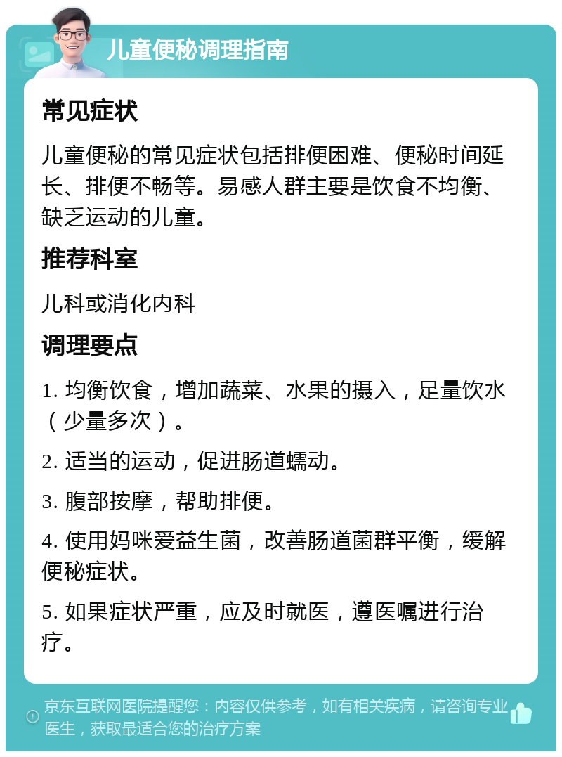 儿童便秘调理指南 常见症状 儿童便秘的常见症状包括排便困难、便秘时间延长、排便不畅等。易感人群主要是饮食不均衡、缺乏运动的儿童。 推荐科室 儿科或消化内科 调理要点 1. 均衡饮食，增加蔬菜、水果的摄入，足量饮水（少量多次）。 2. 适当的运动，促进肠道蠕动。 3. 腹部按摩，帮助排便。 4. 使用妈咪爱益生菌，改善肠道菌群平衡，缓解便秘症状。 5. 如果症状严重，应及时就医，遵医嘱进行治疗。