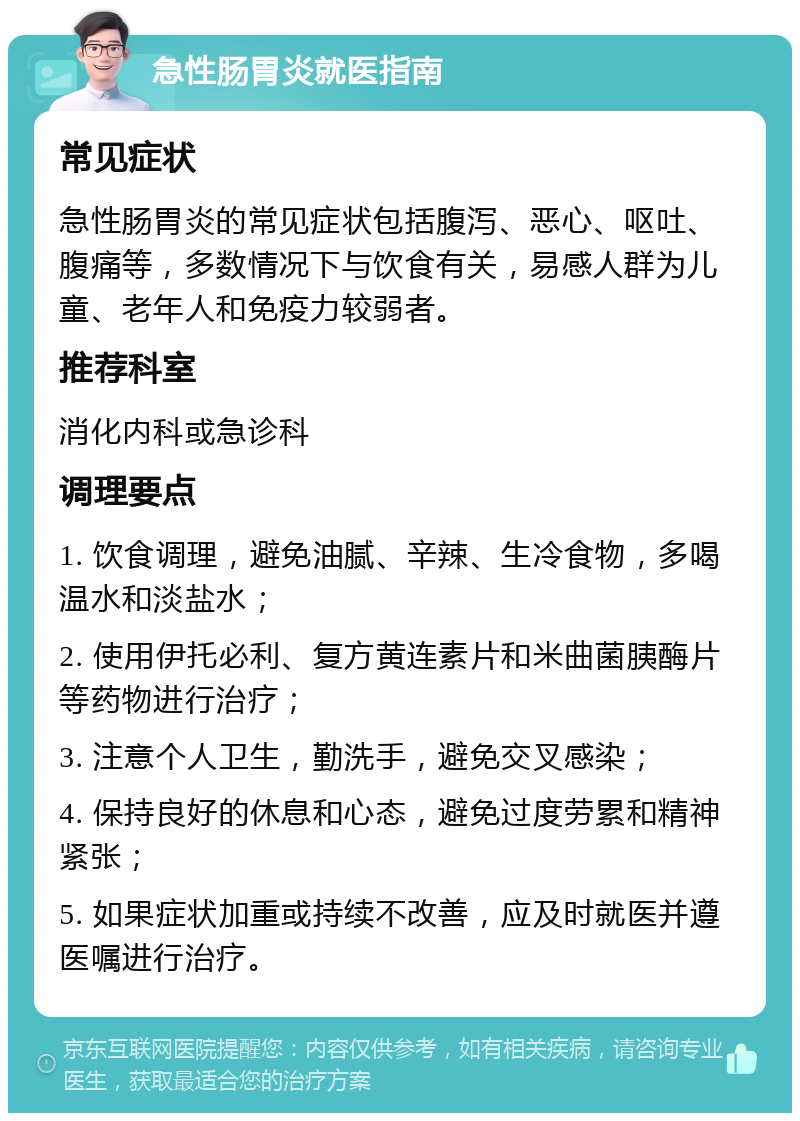 急性肠胃炎就医指南 常见症状 急性肠胃炎的常见症状包括腹泻、恶心、呕吐、腹痛等，多数情况下与饮食有关，易感人群为儿童、老年人和免疫力较弱者。 推荐科室 消化内科或急诊科 调理要点 1. 饮食调理，避免油腻、辛辣、生冷食物，多喝温水和淡盐水； 2. 使用伊托必利、复方黄连素片和米曲菌胰酶片等药物进行治疗； 3. 注意个人卫生，勤洗手，避免交叉感染； 4. 保持良好的休息和心态，避免过度劳累和精神紧张； 5. 如果症状加重或持续不改善，应及时就医并遵医嘱进行治疗。