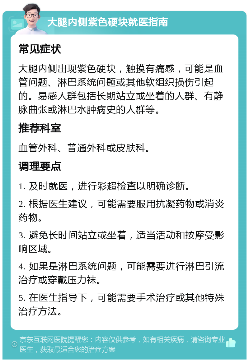 大腿内侧紫色硬块就医指南 常见症状 大腿内侧出现紫色硬块，触摸有痛感，可能是血管问题、淋巴系统问题或其他软组织损伤引起的。易感人群包括长期站立或坐着的人群、有静脉曲张或淋巴水肿病史的人群等。 推荐科室 血管外科、普通外科或皮肤科。 调理要点 1. 及时就医，进行彩超检查以明确诊断。 2. 根据医生建议，可能需要服用抗凝药物或消炎药物。 3. 避免长时间站立或坐着，适当活动和按摩受影响区域。 4. 如果是淋巴系统问题，可能需要进行淋巴引流治疗或穿戴压力袜。 5. 在医生指导下，可能需要手术治疗或其他特殊治疗方法。