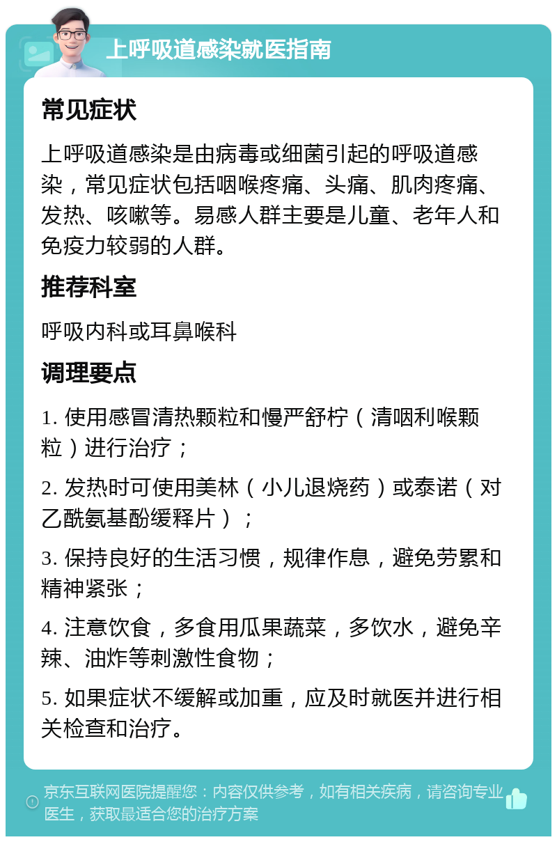 上呼吸道感染就医指南 常见症状 上呼吸道感染是由病毒或细菌引起的呼吸道感染，常见症状包括咽喉疼痛、头痛、肌肉疼痛、发热、咳嗽等。易感人群主要是儿童、老年人和免疫力较弱的人群。 推荐科室 呼吸内科或耳鼻喉科 调理要点 1. 使用感冒清热颗粒和慢严舒柠（清咽利喉颗粒）进行治疗； 2. 发热时可使用美林（小儿退烧药）或泰诺（对乙酰氨基酚缓释片）； 3. 保持良好的生活习惯，规律作息，避免劳累和精神紧张； 4. 注意饮食，多食用瓜果蔬菜，多饮水，避免辛辣、油炸等刺激性食物； 5. 如果症状不缓解或加重，应及时就医并进行相关检查和治疗。