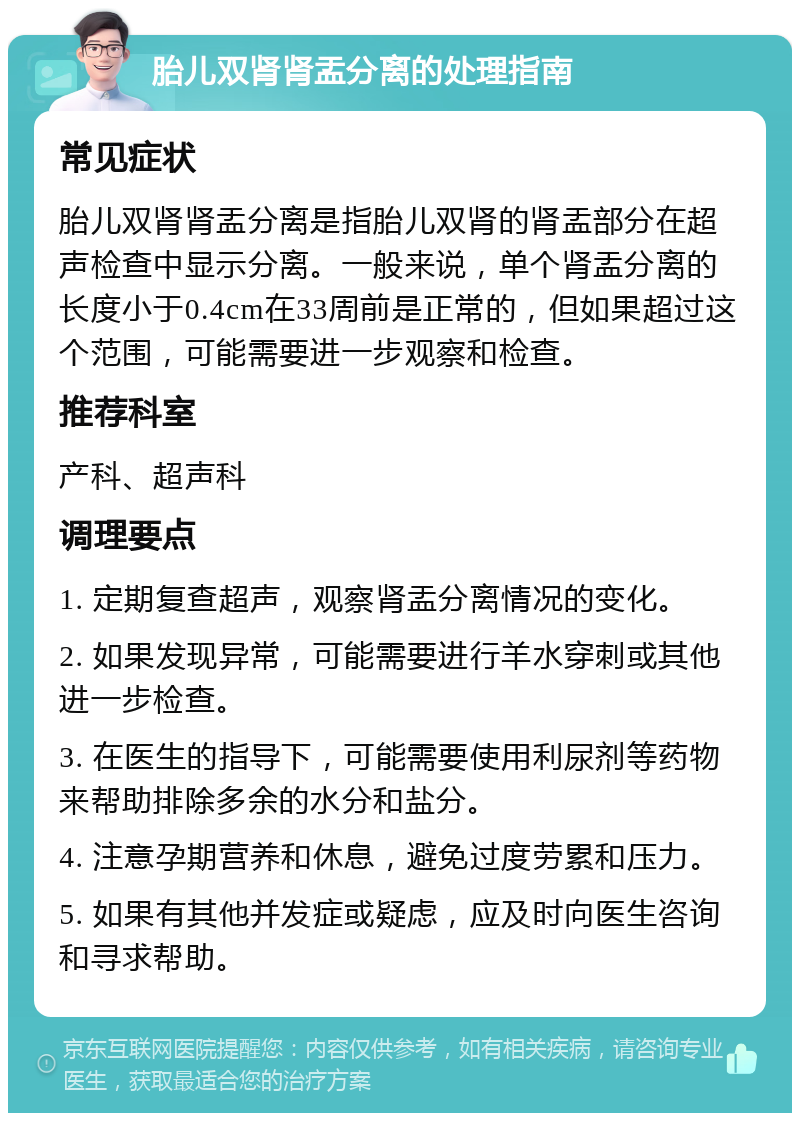 胎儿双肾肾盂分离的处理指南 常见症状 胎儿双肾肾盂分离是指胎儿双肾的肾盂部分在超声检查中显示分离。一般来说，单个肾盂分离的长度小于0.4cm在33周前是正常的，但如果超过这个范围，可能需要进一步观察和检查。 推荐科室 产科、超声科 调理要点 1. 定期复查超声，观察肾盂分离情况的变化。 2. 如果发现异常，可能需要进行羊水穿刺或其他进一步检查。 3. 在医生的指导下，可能需要使用利尿剂等药物来帮助排除多余的水分和盐分。 4. 注意孕期营养和休息，避免过度劳累和压力。 5. 如果有其他并发症或疑虑，应及时向医生咨询和寻求帮助。