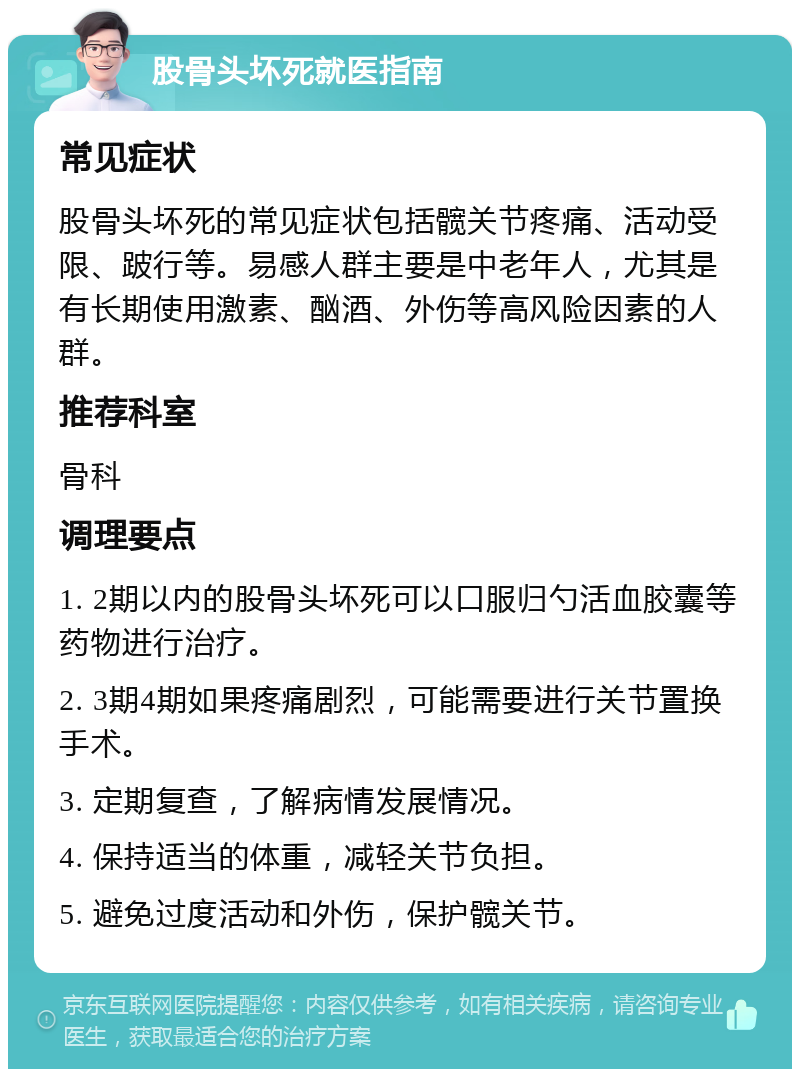 股骨头坏死就医指南 常见症状 股骨头坏死的常见症状包括髋关节疼痛、活动受限、跛行等。易感人群主要是中老年人，尤其是有长期使用激素、酗酒、外伤等高风险因素的人群。 推荐科室 骨科 调理要点 1. 2期以内的股骨头坏死可以口服归勺活血胶囊等药物进行治疗。 2. 3期4期如果疼痛剧烈，可能需要进行关节置换手术。 3. 定期复查，了解病情发展情况。 4. 保持适当的体重，减轻关节负担。 5. 避免过度活动和外伤，保护髋关节。