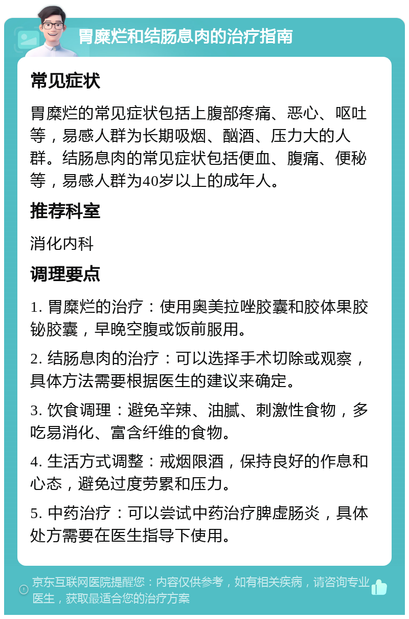 胃糜烂和结肠息肉的治疗指南 常见症状 胃糜烂的常见症状包括上腹部疼痛、恶心、呕吐等，易感人群为长期吸烟、酗酒、压力大的人群。结肠息肉的常见症状包括便血、腹痛、便秘等，易感人群为40岁以上的成年人。 推荐科室 消化内科 调理要点 1. 胃糜烂的治疗：使用奥美拉唑胶囊和胶体果胶铋胶囊，早晚空腹或饭前服用。 2. 结肠息肉的治疗：可以选择手术切除或观察，具体方法需要根据医生的建议来确定。 3. 饮食调理：避免辛辣、油腻、刺激性食物，多吃易消化、富含纤维的食物。 4. 生活方式调整：戒烟限酒，保持良好的作息和心态，避免过度劳累和压力。 5. 中药治疗：可以尝试中药治疗脾虚肠炎，具体处方需要在医生指导下使用。