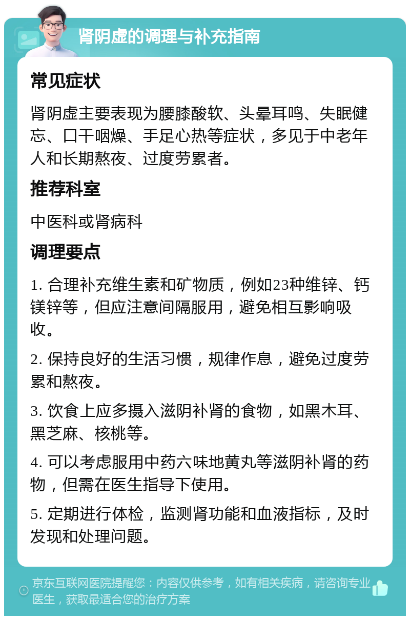 肾阴虚的调理与补充指南 常见症状 肾阴虚主要表现为腰膝酸软、头晕耳鸣、失眠健忘、口干咽燥、手足心热等症状，多见于中老年人和长期熬夜、过度劳累者。 推荐科室 中医科或肾病科 调理要点 1. 合理补充维生素和矿物质，例如23种维锌、钙镁锌等，但应注意间隔服用，避免相互影响吸收。 2. 保持良好的生活习惯，规律作息，避免过度劳累和熬夜。 3. 饮食上应多摄入滋阴补肾的食物，如黑木耳、黑芝麻、核桃等。 4. 可以考虑服用中药六味地黄丸等滋阴补肾的药物，但需在医生指导下使用。 5. 定期进行体检，监测肾功能和血液指标，及时发现和处理问题。