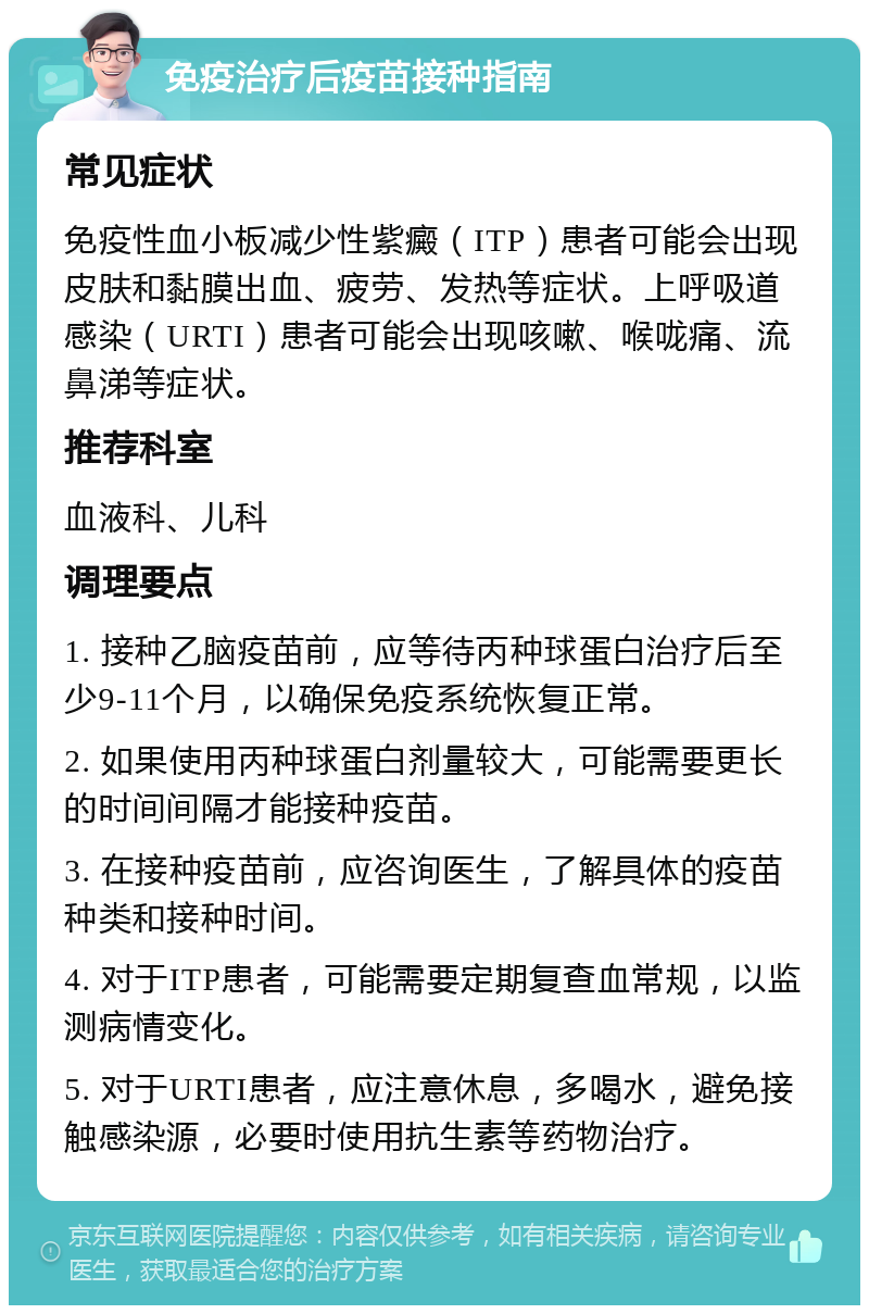 免疫治疗后疫苗接种指南 常见症状 免疫性血小板减少性紫癜（ITP）患者可能会出现皮肤和黏膜出血、疲劳、发热等症状。上呼吸道感染（URTI）患者可能会出现咳嗽、喉咙痛、流鼻涕等症状。 推荐科室 血液科、儿科 调理要点 1. 接种乙脑疫苗前，应等待丙种球蛋白治疗后至少9-11个月，以确保免疫系统恢复正常。 2. 如果使用丙种球蛋白剂量较大，可能需要更长的时间间隔才能接种疫苗。 3. 在接种疫苗前，应咨询医生，了解具体的疫苗种类和接种时间。 4. 对于ITP患者，可能需要定期复查血常规，以监测病情变化。 5. 对于URTI患者，应注意休息，多喝水，避免接触感染源，必要时使用抗生素等药物治疗。