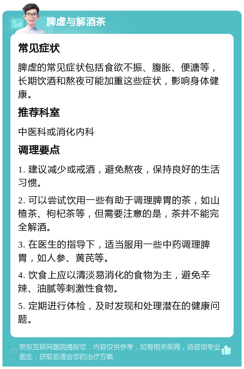 脾虚与解酒茶 常见症状 脾虚的常见症状包括食欲不振、腹胀、便溏等，长期饮酒和熬夜可能加重这些症状，影响身体健康。 推荐科室 中医科或消化内科 调理要点 1. 建议减少或戒酒，避免熬夜，保持良好的生活习惯。 2. 可以尝试饮用一些有助于调理脾胃的茶，如山楂茶、枸杞茶等，但需要注意的是，茶并不能完全解酒。 3. 在医生的指导下，适当服用一些中药调理脾胃，如人参、黄芪等。 4. 饮食上应以清淡易消化的食物为主，避免辛辣、油腻等刺激性食物。 5. 定期进行体检，及时发现和处理潜在的健康问题。