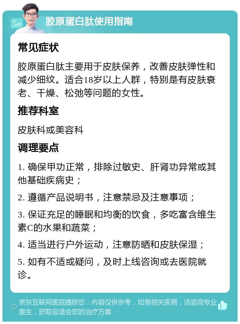 胶原蛋白肽使用指南 常见症状 胶原蛋白肽主要用于皮肤保养，改善皮肤弹性和减少细纹。适合18岁以上人群，特别是有皮肤衰老、干燥、松弛等问题的女性。 推荐科室 皮肤科或美容科 调理要点 1. 确保甲功正常，排除过敏史、肝肾功异常或其他基础疾病史； 2. 遵循产品说明书，注意禁忌及注意事项； 3. 保证充足的睡眠和均衡的饮食，多吃富含维生素C的水果和蔬菜； 4. 适当进行户外运动，注意防晒和皮肤保湿； 5. 如有不适或疑问，及时上线咨询或去医院就诊。