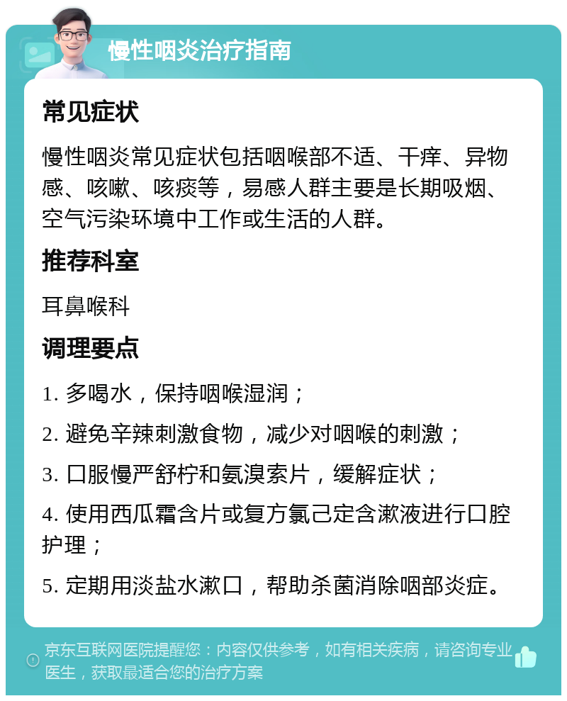 慢性咽炎治疗指南 常见症状 慢性咽炎常见症状包括咽喉部不适、干痒、异物感、咳嗽、咳痰等，易感人群主要是长期吸烟、空气污染环境中工作或生活的人群。 推荐科室 耳鼻喉科 调理要点 1. 多喝水，保持咽喉湿润； 2. 避免辛辣刺激食物，减少对咽喉的刺激； 3. 口服慢严舒柠和氨溴索片，缓解症状； 4. 使用西瓜霜含片或复方氯己定含漱液进行口腔护理； 5. 定期用淡盐水漱口，帮助杀菌消除咽部炎症。