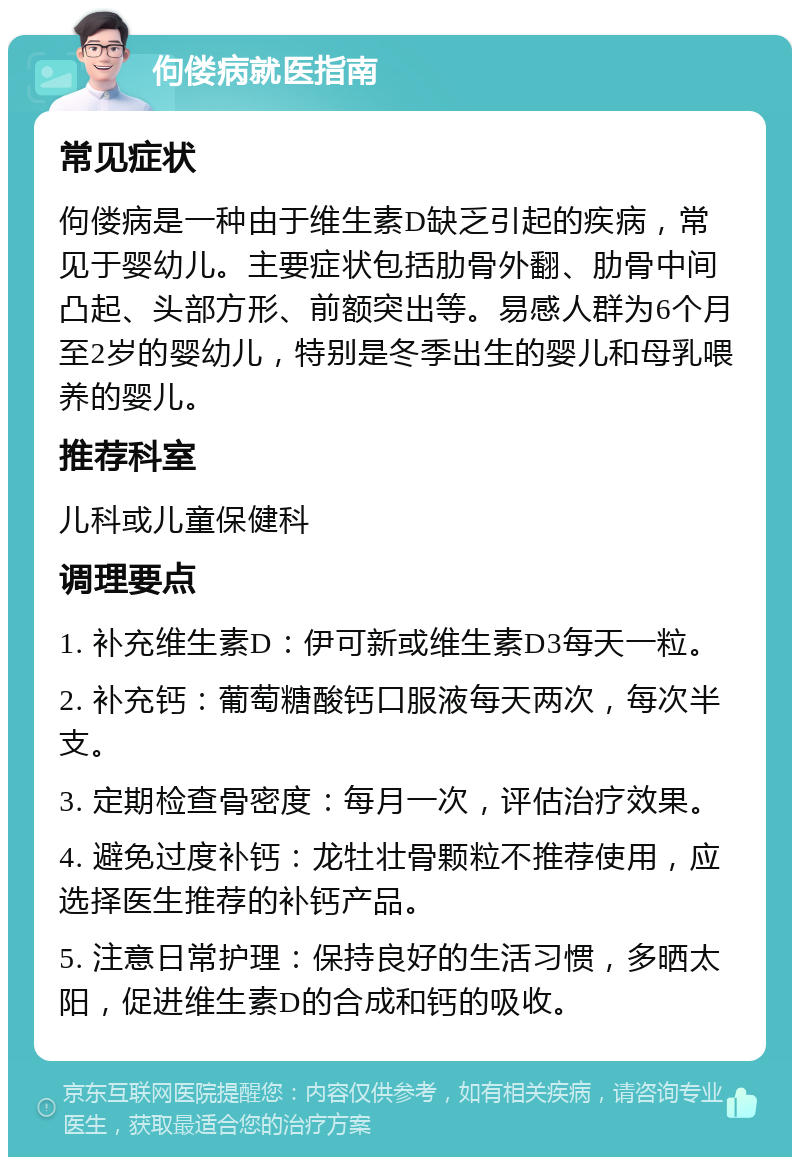 佝偻病就医指南 常见症状 佝偻病是一种由于维生素D缺乏引起的疾病，常见于婴幼儿。主要症状包括肋骨外翻、肋骨中间凸起、头部方形、前额突出等。易感人群为6个月至2岁的婴幼儿，特别是冬季出生的婴儿和母乳喂养的婴儿。 推荐科室 儿科或儿童保健科 调理要点 1. 补充维生素D：伊可新或维生素D3每天一粒。 2. 补充钙：葡萄糖酸钙口服液每天两次，每次半支。 3. 定期检查骨密度：每月一次，评估治疗效果。 4. 避免过度补钙：龙牡壮骨颗粒不推荐使用，应选择医生推荐的补钙产品。 5. 注意日常护理：保持良好的生活习惯，多晒太阳，促进维生素D的合成和钙的吸收。