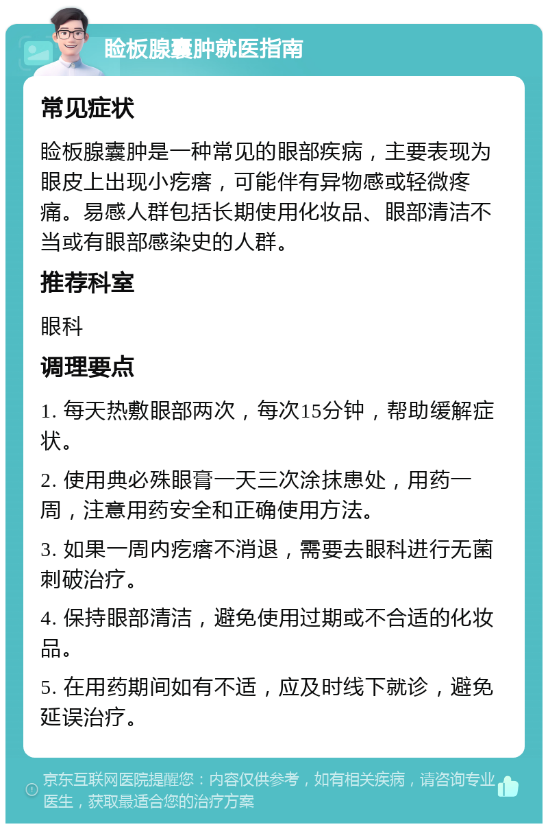 睑板腺囊肿就医指南 常见症状 睑板腺囊肿是一种常见的眼部疾病，主要表现为眼皮上出现小疙瘩，可能伴有异物感或轻微疼痛。易感人群包括长期使用化妆品、眼部清洁不当或有眼部感染史的人群。 推荐科室 眼科 调理要点 1. 每天热敷眼部两次，每次15分钟，帮助缓解症状。 2. 使用典必殊眼膏一天三次涂抹患处，用药一周，注意用药安全和正确使用方法。 3. 如果一周内疙瘩不消退，需要去眼科进行无菌刺破治疗。 4. 保持眼部清洁，避免使用过期或不合适的化妆品。 5. 在用药期间如有不适，应及时线下就诊，避免延误治疗。