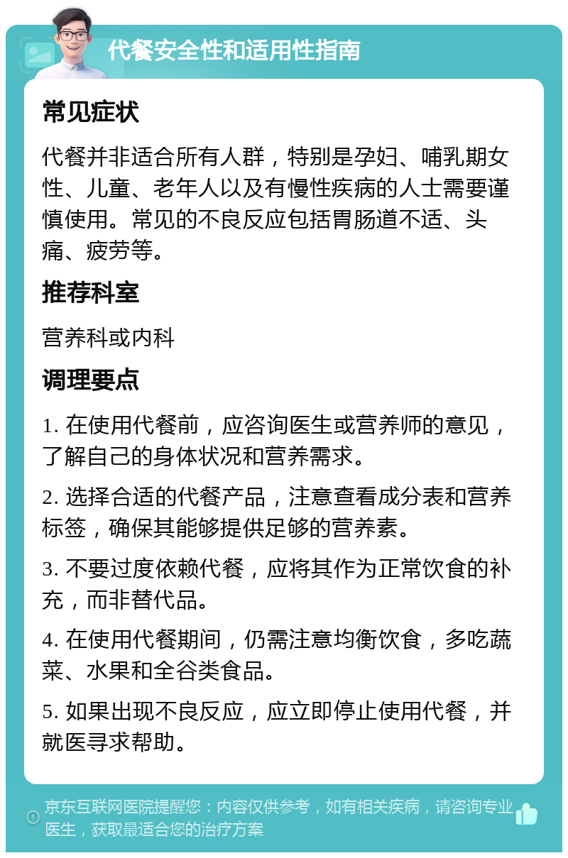 代餐安全性和适用性指南 常见症状 代餐并非适合所有人群，特别是孕妇、哺乳期女性、儿童、老年人以及有慢性疾病的人士需要谨慎使用。常见的不良反应包括胃肠道不适、头痛、疲劳等。 推荐科室 营养科或内科 调理要点 1. 在使用代餐前，应咨询医生或营养师的意见，了解自己的身体状况和营养需求。 2. 选择合适的代餐产品，注意查看成分表和营养标签，确保其能够提供足够的营养素。 3. 不要过度依赖代餐，应将其作为正常饮食的补充，而非替代品。 4. 在使用代餐期间，仍需注意均衡饮食，多吃蔬菜、水果和全谷类食品。 5. 如果出现不良反应，应立即停止使用代餐，并就医寻求帮助。