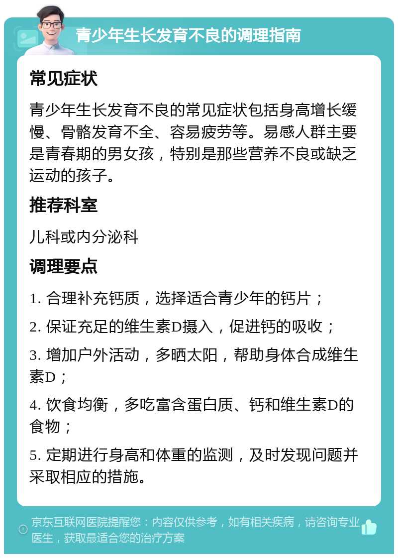 青少年生长发育不良的调理指南 常见症状 青少年生长发育不良的常见症状包括身高增长缓慢、骨骼发育不全、容易疲劳等。易感人群主要是青春期的男女孩，特别是那些营养不良或缺乏运动的孩子。 推荐科室 儿科或内分泌科 调理要点 1. 合理补充钙质，选择适合青少年的钙片； 2. 保证充足的维生素D摄入，促进钙的吸收； 3. 增加户外活动，多晒太阳，帮助身体合成维生素D； 4. 饮食均衡，多吃富含蛋白质、钙和维生素D的食物； 5. 定期进行身高和体重的监测，及时发现问题并采取相应的措施。