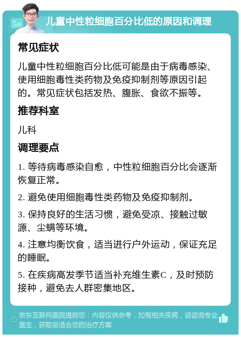 儿童中性粒细胞百分比低的原因和调理 常见症状 儿童中性粒细胞百分比低可能是由于病毒感染、使用细胞毒性类药物及免疫抑制剂等原因引起的。常见症状包括发热、腹胀、食欲不振等。 推荐科室 儿科 调理要点 1. 等待病毒感染自愈，中性粒细胞百分比会逐渐恢复正常。 2. 避免使用细胞毒性类药物及免疫抑制剂。 3. 保持良好的生活习惯，避免受凉、接触过敏源、尘螨等环境。 4. 注意均衡饮食，适当进行户外运动，保证充足的睡眠。 5. 在疾病高发季节适当补充维生素C，及时预防接种，避免去人群密集地区。