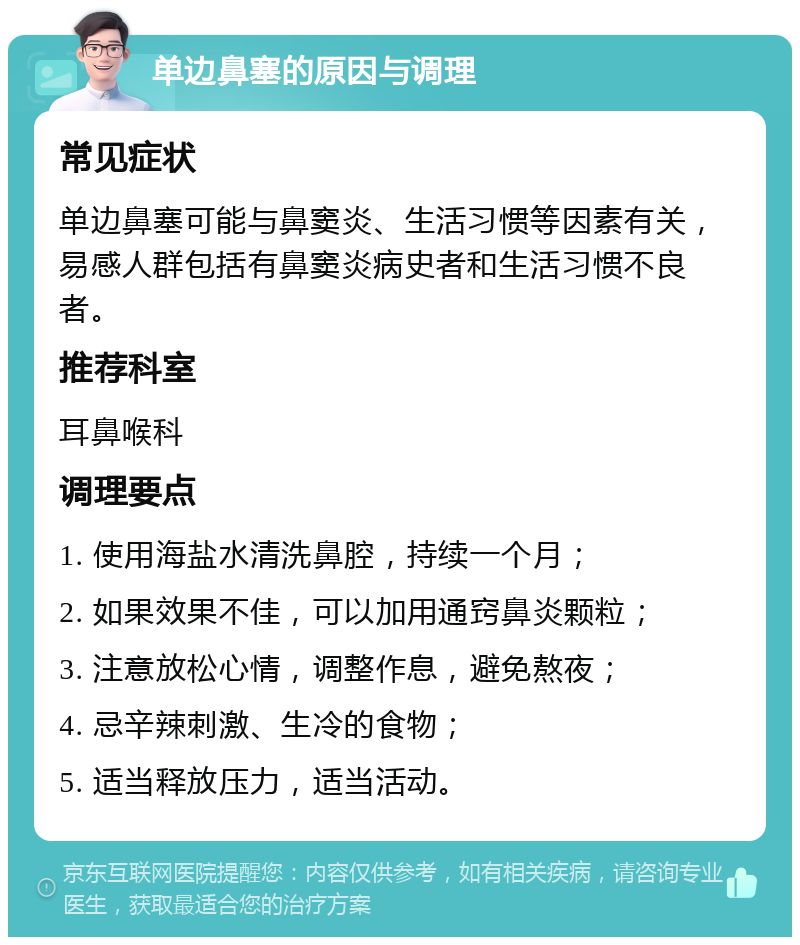 单边鼻塞的原因与调理 常见症状 单边鼻塞可能与鼻窦炎、生活习惯等因素有关，易感人群包括有鼻窦炎病史者和生活习惯不良者。 推荐科室 耳鼻喉科 调理要点 1. 使用海盐水清洗鼻腔，持续一个月； 2. 如果效果不佳，可以加用通窍鼻炎颗粒； 3. 注意放松心情，调整作息，避免熬夜； 4. 忌辛辣刺激、生冷的食物； 5. 适当释放压力，适当活动。