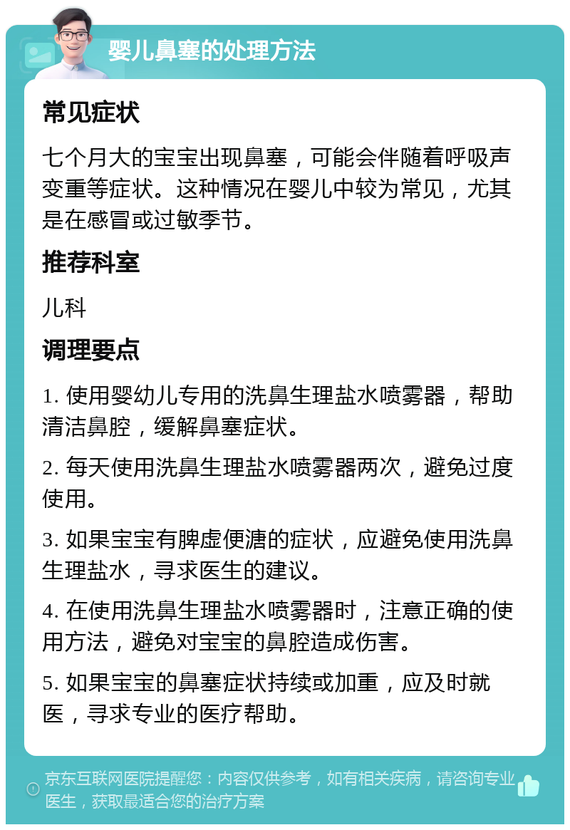 婴儿鼻塞的处理方法 常见症状 七个月大的宝宝出现鼻塞，可能会伴随着呼吸声变重等症状。这种情况在婴儿中较为常见，尤其是在感冒或过敏季节。 推荐科室 儿科 调理要点 1. 使用婴幼儿专用的洗鼻生理盐水喷雾器，帮助清洁鼻腔，缓解鼻塞症状。 2. 每天使用洗鼻生理盐水喷雾器两次，避免过度使用。 3. 如果宝宝有脾虚便溏的症状，应避免使用洗鼻生理盐水，寻求医生的建议。 4. 在使用洗鼻生理盐水喷雾器时，注意正确的使用方法，避免对宝宝的鼻腔造成伤害。 5. 如果宝宝的鼻塞症状持续或加重，应及时就医，寻求专业的医疗帮助。