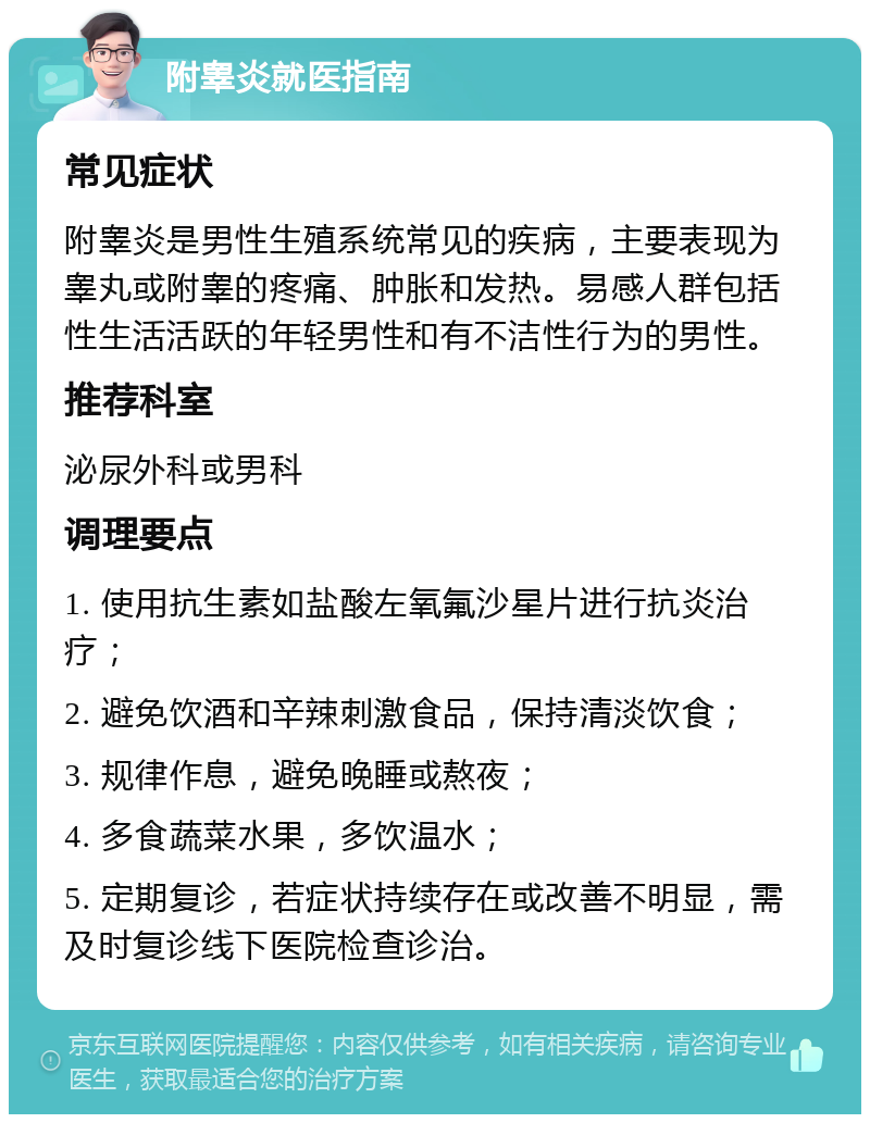 附睾炎就医指南 常见症状 附睾炎是男性生殖系统常见的疾病，主要表现为睾丸或附睾的疼痛、肿胀和发热。易感人群包括性生活活跃的年轻男性和有不洁性行为的男性。 推荐科室 泌尿外科或男科 调理要点 1. 使用抗生素如盐酸左氧氟沙星片进行抗炎治疗； 2. 避免饮酒和辛辣刺激食品，保持清淡饮食； 3. 规律作息，避免晚睡或熬夜； 4. 多食蔬菜水果，多饮温水； 5. 定期复诊，若症状持续存在或改善不明显，需及时复诊线下医院检查诊治。