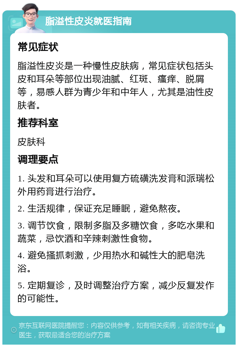 脂溢性皮炎就医指南 常见症状 脂溢性皮炎是一种慢性皮肤病，常见症状包括头皮和耳朵等部位出现油腻、红斑、瘙痒、脱屑等，易感人群为青少年和中年人，尤其是油性皮肤者。 推荐科室 皮肤科 调理要点 1. 头发和耳朵可以使用复方硫磺洗发膏和派瑞松外用药膏进行治疗。 2. 生活规律，保证充足睡眠，避免熬夜。 3. 调节饮食，限制多脂及多糖饮食，多吃水果和蔬菜，忌饮酒和辛辣刺激性食物。 4. 避免搔抓刺激，少用热水和碱性大的肥皂洗浴。 5. 定期复诊，及时调整治疗方案，减少反复发作的可能性。