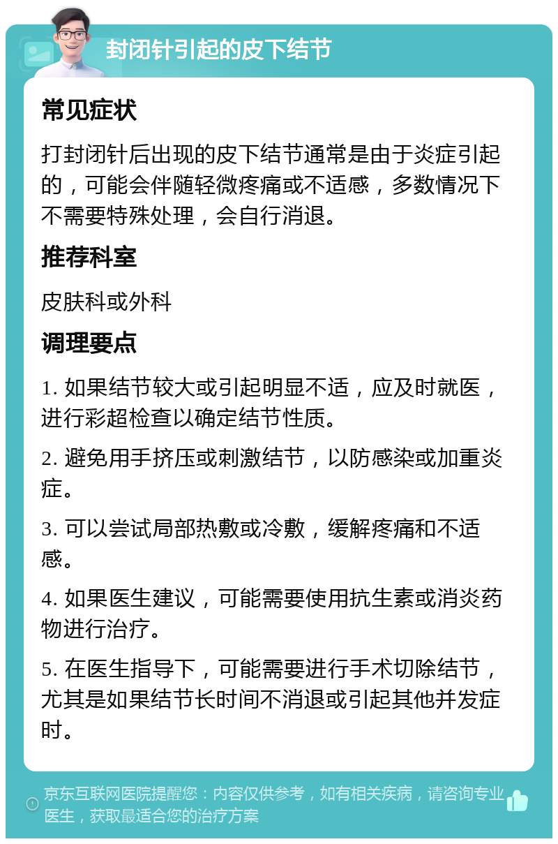 封闭针引起的皮下结节 常见症状 打封闭针后出现的皮下结节通常是由于炎症引起的，可能会伴随轻微疼痛或不适感，多数情况下不需要特殊处理，会自行消退。 推荐科室 皮肤科或外科 调理要点 1. 如果结节较大或引起明显不适，应及时就医，进行彩超检查以确定结节性质。 2. 避免用手挤压或刺激结节，以防感染或加重炎症。 3. 可以尝试局部热敷或冷敷，缓解疼痛和不适感。 4. 如果医生建议，可能需要使用抗生素或消炎药物进行治疗。 5. 在医生指导下，可能需要进行手术切除结节，尤其是如果结节长时间不消退或引起其他并发症时。