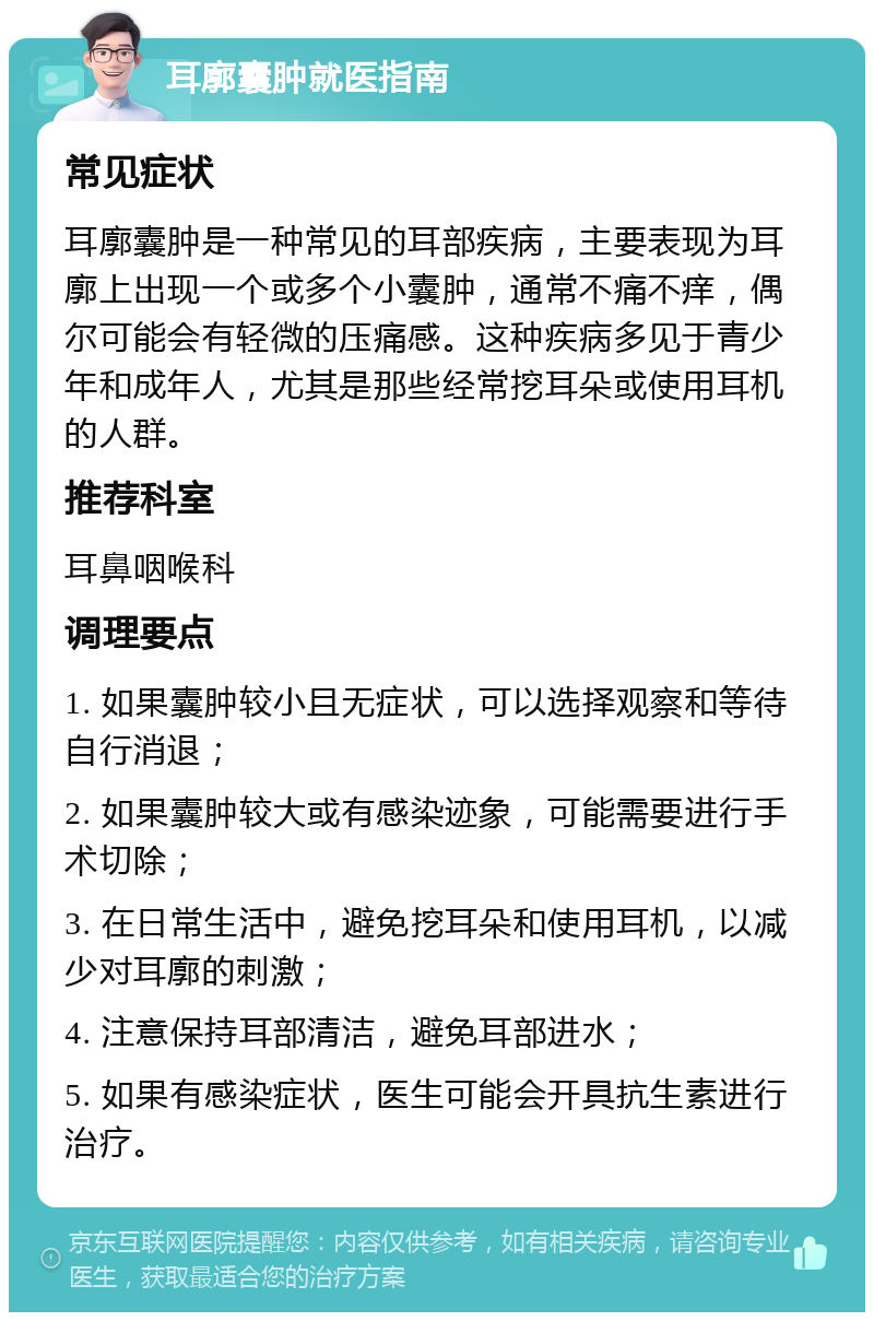 耳廓囊肿就医指南 常见症状 耳廓囊肿是一种常见的耳部疾病，主要表现为耳廓上出现一个或多个小囊肿，通常不痛不痒，偶尔可能会有轻微的压痛感。这种疾病多见于青少年和成年人，尤其是那些经常挖耳朵或使用耳机的人群。 推荐科室 耳鼻咽喉科 调理要点 1. 如果囊肿较小且无症状，可以选择观察和等待自行消退； 2. 如果囊肿较大或有感染迹象，可能需要进行手术切除； 3. 在日常生活中，避免挖耳朵和使用耳机，以减少对耳廓的刺激； 4. 注意保持耳部清洁，避免耳部进水； 5. 如果有感染症状，医生可能会开具抗生素进行治疗。