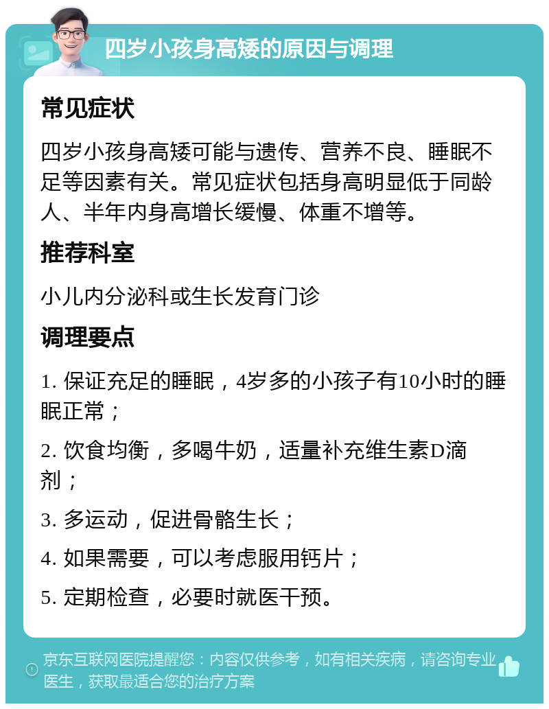 四岁小孩身高矮的原因与调理 常见症状 四岁小孩身高矮可能与遗传、营养不良、睡眠不足等因素有关。常见症状包括身高明显低于同龄人、半年内身高增长缓慢、体重不增等。 推荐科室 小儿内分泌科或生长发育门诊 调理要点 1. 保证充足的睡眠，4岁多的小孩子有10小时的睡眠正常； 2. 饮食均衡，多喝牛奶，适量补充维生素D滴剂； 3. 多运动，促进骨骼生长； 4. 如果需要，可以考虑服用钙片； 5. 定期检查，必要时就医干预。